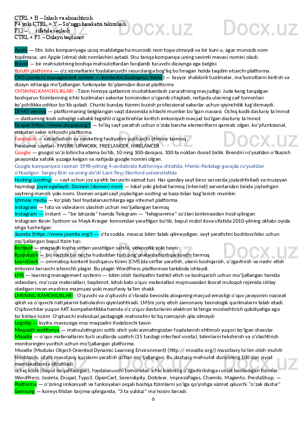 CTRL + H – Izlash va almashtirish
F4 yoki CTRL + Y – So‘nggi harakatni takrorlash
F12 – … sifatida saqlash
CTRL + F5 – Onlayn taqdimot
Apple  — Stiv Jobs kompaniyaga uzoq muddatgacha munosib nom topa olmaydi va bir kuni u, agar munosib nom 
topilmasa, uni Apple (olma) deb nomlashini aytadi. Shu tariqa kompaniya uning sevimli mevasi nomini oladi. 
Brend  — bir mahsulotning boshqa mahsulotlardan farqlanib turuvchi dizaynga ega belgisi. 
Bulutli platforma  — o‘z xizmatlarini foydalanuvchi resurslariga bog‘liq bo‘lmagan holda taqdim etuvchi platforma. 
CMS (content management system — kontentni boshqaruv tizimi ) — tayyor shablonli tuzilmalar, ma’lumotlarni kiritish va 
dizayn ishlariga mo‘ljallangan funksiyalar to‘plamidan iborat platforma
CMSNING KAMCHILIKLARI  - Tizim himoya qatlamini mustahkamlash zaruratining mavjudligi. Juda keng tarqalgan 
boshqaruv tizimlarining ichki tuzilmalari xakerlar tomonidan o‘rganib chiqiladi, natijada ularning zaif tomonlari 
ko‘pchilikka oshkor bo‘lib qoladi. Chunki bunday tizimni buzish professional xakerlar uchun qiyinchilik tug‘dirmaydi.
DEMO versiya  — platformaning belgilangan vaqt davomida ishlashi mumkin bo‘lgan nusxasi. Ochiq kodli dasturiy ta’minot
— dasturning kodi ochiqligi sababli tegishli o‘zgartirishlar kiritish imkoniyati mavjud bo‘lgan dasturiy ta’minot
Drupal (https://www.drupal.org/)  — to‘liq sayt yaratish uchun o‘zida barcha elementlarni qamrab olgan, ko‘pfunksional, 
nisbatan sekin ishlovchi platforma.
Facebook  — xabarlashish va marketing faoliyatini yurituvchi ijtimoiy tarmoq. 
Freelance saytlari- FIVERR, UPWORK, FREELANCER, HIRELANCER
Google  — googol so‘zi lotincha atama bo‘lib, 10 ning 100-darajasi, 100 ta noldan iborat birlik. Brendni ro‘yxatdan o‘tkazish
jarayonida xatolik yuzaga kelgan va natijada google nomini olgan. 
Google kompaniyasi rasman 1998-yilning 4-sentabrida Kaliforniya shtatida, Menlo-Parkdagi garajda ro‘yxatdan 
o‘tkazilgan. Sergey Brin va uning do‘sti Larri Peyj Stenford universitetida
Hosting (xosting ) — sayt uchun joy ajratib beruvchi xizmat turi. Har qanday sayt biror serverda joylashtiriladi va muayyan 
hajmdagi  joyni egallaydi. Domain (domen) nomi  — lokal yoki global tarmoq (internet) serverlaridan birida joylashgan 
saytning manzili yoki nomi. Domen orqali sayt joylashgan xosting va baza bilan bog‘lanish mumkin.
Ijtimoiy media  — ko‘plab faol foydalanuvchilarga ega internet platforma. 
Instagram  — foto va videolarni ulashish uchun mo‘ljallangan tarmoq
Instagram —  Instant — “bir lahzada” hamda Telegram — “telegramma” so‘zlari birikmasidan hosil qilingan.
Instagram Kevin Systrom va Mayk Krieger tomonidan yaratilgan bo‘lib, bepul mobil ilova sifatida 2010-yilning oktabr oyida
ishga tushirilgan.
Joomla (https://www.joomla.org/) —  o‘ta sodda, maxsus bilim talab qilmaydigan, sayt yaratishni boshlovchilar uchun 
mo‘ljallangan bepul tizim turi.
Kontent  — maqsadli loyiha uchun yaratilgan sahifa, videorolik yoki tasvir. 
Korporativ  — bir vaqtda bir necha hududdan turli pog‘onalarda boshqariluvchi tarmoq
LearnDash  — ommabop kontent boshqaruv tizimi (CMS)da sinflar yaratish, ularni boshqarish, o‘zgartirish va nashr etish 
imkonini beruvchi ishonchli plagin. Bu plagin WordPress platformasi tarkibida ishlaydi.
LMS  — learning management systems — bilim olish faoliyatini tashkil etish va boshqarish uchun mo‘ljallangan hamda 
videodars, ma’ruza materiallari, taqdimot, kitob kabi o‘quv materiallari majmuasidan iborat muloqot rejimida ishlay 
oladigan inson-mashina majmuasi yoki masofaviy ta’lim shakli.
LMSNING KAMCHILIKLARI  - O‘quvchi va o‘qituvchi o‘rtasida bevosita aloqaning mavjud emasligi o‘quv jarayonini nazorat 
qilish va o‘quvchi natijalarini baholashni qiyinlashtiradi. LMSni joriy etish zamonaviy texnologik qurilmalarni talab etadi. 
O‘qituvchilar yuqori AKT kompetentlikka hamda o‘z o‘quv dasturlarini elektron ta’limga moslashtirish qobiliyatiga ega 
bo‘lishlari lozim. O‘qituvchi individual pedagogik mahoratini to‘liq namoyish qila olmaydi
Logotip —  loyiha mavzusiga mos maqsadni ifodalovchi tasvir.
Maqsadli auditoriya  — mahsulotingizni sotib olish yoki xizmatingizdan foydalanish ehtimoli yuqori bo‘lgan shaxslar. 
Moodle  — o‘quv materiallarini turli usullarda uzatish (15 turdagi interfaol vosita), bilimlarni tekshirish va o‘zlashtirish 
monitoringini yuritish uchun mo‘ljallangan platforma.
Moodle (Modular Object-Oriented Dynamic Learning Environment) (http:// moodle.org/) masofaviy ta’lim olish muhiti 
hisoblanib, sifatli masofaviy kurslarni yaratish uchun mo‘ljallangan. Bu dasturiy mahsulot dunyoning 100 dan ziyod 
mamlakatlarida ishlatiladi.
ochiq kodli (bepul tarqatiladigan), foydalanuvchi tomonidan ichki kodining o‘zgartirilishiga ruxsat beriladigan tizimlar: 
WordPress, Joomla, Drupal, Typo3, OpenCart, Serendipity, Dotclear, ImpressPages, Chamilo, Magento, PrestaShop; — 
Platforma  — o‘zining imkoniyati va funksiyalari orqali boshqa tizimlarni yo‘lga qo‘yishga xizmat qiluvchi “o‘zak dastur”
Samsung  — koreys tilidan tarjima qilinganda, “3 ta yulduz” ma’nosini beradi. 
6 