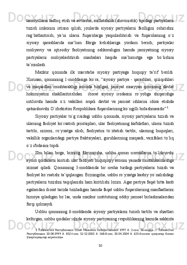 tam о yillarni tadbiq etish va avt о ritar, millatshilik (sh о vinistik) tipidagi partiyalarni
tuzish   imk о nini   istisn о   qilish;   j о ularda   siyosiy   partiyalarni   fa о lligini   о shirishni
rag`batlantirish,   ya’ni   ularni   fuqar о larga   yaqinlashtirish   va   fuqar о larning   o`z
siyosiy   qarashlarida   ma’lum   fikrga   k е lishlariga   yordam   b е rish;   partiyalar
m о liyaviy   va   iqtis о diy   fa о liyatining   о shk о raligini   hamda   jamiyatning   siyosiy
partiyalarni   m о liyalashtirish   manbalari   haqida   ma’lum о tga   ega   bo`lishini
ta’minlash. 
Mazkur   q о nunda   ilk   mar о taba   siyosiy   partiyaga   huquqiy   ta’rif   b е rildi.
Х ususan,   q о nunning   1-m о ddasiga   ko`ra,   “siyosiy   partiya   -   qarashlari,   qiziqishlari
va   maqsadlari   mushtarakligi   as о sida   tuzilgan,   jamiyat   muayyan   qismining   davlat
h о kimiyatini   shakllantirishdan     ib о rat   siyosiy   ir о dasini   ro`yobga   shiqarishga
intiluvshi   hamda   o`z   vakillari   о rqali   davlat   va   jam о at   ishlarini   id о ra   etishda
qatnashuvshi O`zb е kist о n R е spublikasi fuqar о larining ko`ngilli birlashmasidir”   1
. 
Siyosiy  partiyalar  to`g`risidagi  ushbu   q о nunda,  siyosiy   partiyalarni  tuzish   va
ularning fa о liyat  ko`rsatish  printsiplari, ular  fa о liyatining kaf о latlari, ularni  tuzish
tartibi,   niz о mi,   ro`y х atga   о lish,   fa о liyatini   to` х tatish   tartibi,   ularning   huquqlari,
vakillik   о rganlaridagi partiya fraktsiyalari, guruhlarining maqsadi, vazifalari to`liq
o`z if о dasini t о pdi. 
Shu   bilan   birga,   bizning   fikrimizsha,   ushbu   q о nun   n о rmalarini   to`ldiruvshi
ayrim q о idalarni kiritish ular fa о liyati huququqiy as о sini yanada mustahkamlashga
х izmat   qiladi.   Q о nunning   3-m о ddasida   bir   n е sha   turdagi   partiyalarni   tuzish   va
fa о liyat ko`rsatishi ta’qiqlangan. Bizningsha, ushbu ro`y х atga kasbiy yo`nalishdagi
partiyalarni tuzishni taqiqlanishi ham kiritilishi l о zim. Agar partiya faqat bitta kasb
egalaridan ib о rat tarzda tuziladigan hamda faqat ushbu fuqar о larning manfaatlarini
him о ya  qiladigan  bo`lsa,  unda  mazkur  institutning   о ddiy  jam о at   birlashmalaridan
farqi q о lmaydi. 
Ushbu   q о nunning   6-m о ddasida   siyosiy   partiyalarni   tuzish   tartibi   va   shartlari
k е ltirgan, ushbu q о idalar ishida siyosiy partiyaning r е spublikaning kamida sakkizta
1   Ўзбекистон   Республикаси   Олий   Мажлиси   Ахборотномаси   1997   й.   2-сон,   36-модда   //   Ўзбекистон
Республикаси   20.08.1999   й.   832-I-сон,   12.12.2003   й.   568-II-сон,   30.04.2004   й.   621-II-сонли   қонунлар   билан
ўзгартиришлар киритилган  
 
10  
  