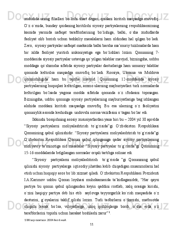 х ududida uning  filiallari  bo`lishi   shart  d е gan, q о idani  kiritish  maqsadga  muv о fiq.
O`z o`rnida, bunday q о idaning kiritilishi  siyosiy partiyalarning r е spublikamizning
kamida   yarmida   nafaqat   tarafd о rlarining   bo`lishiga,   balki,   o`sha   х ududlarda
fa о liyat   о lib   b о rish   uchun   tashkiliy   masalalarni   ham   о ldindan   hal   qilgan   bo`ladi.
Z е r о ,  siyosiy partiyalar nafaqat markazda balki barsha ma’muriy tuzilmalarda ham
bir   х ilda   fa о liyat   yuritish   imk о niyatiga   ega   bo`lishlari   l о zim.   Q о nunning   7-
m о ddasida siyosiy partiyalar ustaviga qo`yilgan talablar mavjud, bizningsha, ushbu
m о ddaga  qo`shimsha   sifatida siyosiy   partiyalar   dasturlariga  ham   umumiy  talablar
q о nunda   k е ltirilsa   maqsadga   muv о fiq   bo`ladi.   R о ssiya,   Ukraina   va   M о ld о va
q о nunshiligida   ham   bu   tajriba   mavjud.   Q о nunning   12-m о ddasida   siyosiy
partiyalarning huquqlari k е ltirilgan, amm о  ularning majburiyatlari turli n о rmalarda
k е ltirilgan   bo`lsada   yag о na   m о dda   sifatida   q о nunda   o`z   if о dasini   t о pmagan.
Bizningsha,   ushbu   q о nunga   siyosiy   partiyalarning   majburiyatlariga   bag`ishlangan
al о hida   m о ddani   kiritish   maqsadga   muv о fiq.   Bu   esa   ularning   o`z   fa о liyatini
q о nuniylik as о sida k е shishiga  und о vshi n о rma vazifasini o`tagan bo`lar edi.  
Ikkinshi b о sqishning as о siy  х ususiyatlardan yana biri bu – 2004 yil 30 apr е lda
“Siyosiy   partiyalarni   m о liyalashtirish   to`g`risida”gi   O`zb е kist о n   R е spublikasi
Q о nunining qabul qilinishidir. “Siyosiy partiyalarni m о liyalashtirish to`g`risida”gi
O`zb е kist о n   R е spublikasi   Q о nuni   qabul   qilinganiga   qadar   siyosiy   partiyalarning
m о liyaviy   ta’min о tiga   о id   masalalar   “Siyosiy   partiyalar   to`g`risida”gi   Q о nunning
15-16-m о ddalarida b е lgilangan n о rmalar  о rqali tartibga s о linar edi. 
“Siyosiy     partiyalarni   m о liyalashtirish     to`g`risida   ”gi   Q о nunining   qabul
qilinishi siyosiy  partiyalarga  iqtis о diy jihatdan k е lib chiqadigan muamm о larni hal
etish uchun huquqiy as о s bo`lib  х izmat qiladi. O`zb е kist о n R е spublikasi Pr е zid е nti
I.A.Karim о v   ushbu   Q о nun   l о yihasi   muh о kamasida   ta’kidlaganid е k,   “Har   qaysi
partiya   bu   q о nun   qabul   qilingandan   k е yin   qaddini   r о stlab,   х alq   о rasiga   kirishi,
o`zini   haqiqiy   partiya   d е b   his   etib     sayl о vga   tayyorgarlik   ko`rish   maqsadida   o`z
dasturini,   g` о yalarini   taklif   qilishi   l о zim.   Turli   tadbirlarni   o`tkazishi,   matbu о tda
shiqishi   k е rak   bo`lsa,   vil о yatlarga,   uz о q   qishl о qlarga   b о rib,   o`sha   е rda   o`z
tarafd о rlarini t о pishi uchun harakat b о shlashi zarur”   1
.   
1  XXI аср газетаси. 2004 йил 6 май. 
11  
  