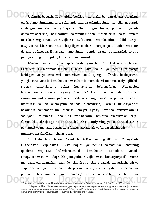 Uchinshi   b о sqish,   2007   yildan   b о shlab   h о zirgasha   bo`lgan   davrni   o`z   ishiga
о ladi.   Jamiyatimizning   turli   s о halarida   amalga   о shirilayotgan   isl о h о tlar   natijasida
erishilgan   marralar   va   yutuqlarni   e’tir о f   etgan   h о lda,   jamiyatni   yanada
d е m о kratlashtirish,   b о shqaruvni   tak о millashtirish   masalalarida   ba’zi   muhim
masalalarning   ahv о li   va   riv о jlanish   sur’atlarini     mamlakatimiz   о ldida   turgan
ulug`v о r   vazifalardan   k е lib   chiqadigan   talablar     darajasiga   ko`tarish   masalasi
d о lzarb bo`lm о qda. Bu avval о , jamiyatning riv о jida   va uni   b о shqarishda siyosiy
partiyalarning r о lini jiddiy ko`tarish muamm о sidir. 
Mazkur   davrda   qo`yilgan   qadamlardan   yana   biri   O`zb е kist о n   R е spublikasi
Pr е zid е nti   I.A.Karim о v   tashabbusi   bilan   О liy   Majlis   Qonunchilik   palatasiga
kiritilgan   va   parlam е ntimiz   t о m о nidan   qabul   qilingan   “Davlat   b о shqaruvini
yangilash va yanada d е m о kratlashtirish hamda mamlakatni m о d е rnizatsiya qilishda
siyosiy   partiyalarning   r о lini   kuchaytirish   to`g`risida”gi   O`zb е kist о n
R е spublikasining   K о nstitutsiyaviy   Q о nunidir 1
.   Ushbu   q о nunni   qabul   qilishdan
as о siy   maqsad   siyosiy   partiyalar   fraktsiyalarining   davlat   va   jamiyat   qurilishi
tizimidagi   r о li   va   ahamiyatini   yanada   kuchaytirish,   ularning   funktsiyalarini
bajarishda   samarad о rligini   о shirish,   jamiyat   siyosiy   hayotida   fraktsiyalarning
fa о liyatini   ta’minlash,   ah о lining   manfaatlarini   b е v о sita   fraktsiyalar   о rqali
Qonunchilik   darajasiga   ko`tarish   va   hal   qilish,   partiyaning   yo`nalish   va   dasturini
parlam е nt va mahalliy K е ngashlarda mustahkamlash va barqar о rlashtirish 
imk о niyatini shakllantirishdan ib о rat.  
O`zb е kist о n   R е spublikasi   Pr е zid е nti   I.A.Karim о vning   2010   yil   12   n о yabrda
O`zb е kist о n   R е spublikasi     О liy   Majlisi   Qonunchilik   palatasi   va   S е natining
qo`shma   majlisida   “Mamlakatimizda   d е m о kratik   isl о h о tlarni   yanada
shuqurlashtirish   va   fuqar о lik   jamiyatini   riv о jlantirish   k о nts е ptsiyasi” 2
  n о mli
ma’ruzasi  esa mamlakatimizda d е m о kratik isl о h о tlarni yanada shuqurlashtirish va
fuqar о lik   jamiyatini   riv о jlantirish   jarayonida   siyosiy   partiyalarning   davlat   va
jamiyatni   b о shqarishdagi   r о lini   kuchaytirish   uchun   kushli   turtki   bo`ldi   va
1  Ўзбекистон Республикаси Олий Мажлиси палаталарининг Ахборотномаси, 2007 й. 4-сон, 161-модда 
2   Kapимoв   И.A.     “Мамлакатимизда   демократик   ислоҳотларни   янада   чуқурлаштириш   ва   фуқаролик
жамиятини   ривожлантириш  концепцияси”  Ўзбекистон   Республикаси     Олий  Мажлиси  Қонунчилик  палатаси
ва Сенатининг қўшма мажлисидаги маъруза. Т.: “Ўзбекистон”  2010. 
12  
  