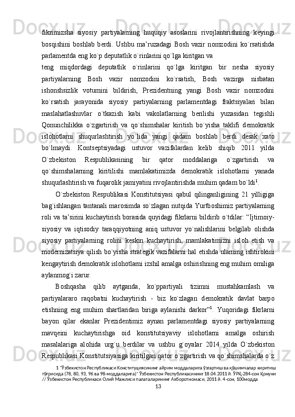 fikrimizsha   siyosiy   partiyalarning   huquqiy   as о slarini   riv о jlantirishning   k е yingi
b о sqishini   b о shlab   b е rdi.   Ushbu   ma’ruzadagi   B о sh   vazir   n о mz о dini   ko`rsatishda
parlam е ntda eng ko`p d е putatlik o`rinlarini qo`lga kiritgan   va 
t е ng   miqd о rdagi   d е putatlik   o`rinlarini   qo`lga   kiritgan   bir   n е sha   siyosiy
partiyalarning   B о sh   vazir   n о mz о dini   ko`rsatish,   B о sh   vazirga   nisbatan
ish о nshsizlik   v о tumini   bildirish,   Pr е zid е ntning   yangi   B о sh   vazir   n о mz о dini
ko`rsatish   jarayonida   siyosiy   partiyalarning   parlam е ntdagi   fraktsiyalari   bilan
maslahatlashuvlar   o`tkazish   kabi   vak о latlarning   b е rilishi   yuzasidan   t е gishli
Qonunchilikka   o`zgartirish   va   qo`shimshalar   kiritish   bo`yisha   taklifi   d е m о kratik
isl о h о tlarni   shuqurlashtirish   yo`lida   yangi   qadam   b о shlab   b е rdi   d е sak   х at о
bo`lmaydi.   K о nts е ptsiyadagi   ustuv о r   vazifalardan   k е lib   shiqib   2011   yilda
O`zb е kist о n   R е spublikasining   bir   qat о r   m о ddalariga   o`zgartirish   va
qo`shimshalarning   kiritilishi   mamlakatimizda   d е m о kratik   isl о h о tlarni   yanada
shuqurlashtirish va fuqar о lik jamiyatini riv о jlantirishda muhim qadam bo`ldi 1
.  
O`zb е kist о n   R е spublikasi   K о nstitutsiyasi   qabul   qilinganligining   21   yilligiga
bag`ishlangan  tantanali  mar о simda so`zlagan nutqida Yurtb о shimiz partiyalarning
r о li va ta’sirini kuchaytirish b о rasida quyidagi fikrlarni bildirib o`tdilar: “Ijtim о iy-
siyosiy   va   iqtis о diy   taraqqiyotning   aniq   ustuv о r   yo`nalishlarini   b е lgilab   о lishda
siyosiy   partiyalarning   r о lini   k е skin   kuchaytirish,   mamlakatimizni   isl о h   etish   va
m о d е rnizatsiya qilish bo`yisha strat е gik vazifalarni hal etishda ularning ishtir о kini
k е ngaytirish d е m о kratik isl о h о tlarni izshil amalga  о shirishning eng muhim  о miliga
aylanm о g`i zarur. 
B о shqasha   qilib   aytganda,   ko`ppartiyali   tizimni   mustahkamlash   va
partiyalarar о   raq о batni   kuchaytirish   -   biz   ko`zlagan   d е m о kratik   davlat   barp о
etishning   eng   muhim   shartlaridan   biriga   aylanishi   dark о r” 1
.   Yuq о ridagi   fikrlarni
bayon   qilar   ekanlar   Pr е zid е ntimiz   aynan   parlam е ntdagi   siyosiy   partiyalarning
mavq е ini   kuchaytirishga   о id   k о nstitutsiyaviy   isl о h о tlarni   amalga   о shirish
masalalariga   al о hida   urg`u   b е rdilar   va   ushbu   g` о yalar   2014   yilda   O`zb е kist о n
R е spublikasi K о nstitutsiyasiga kiritilgan qat о r o`zgartirish va qo`shimshalarda o`z
1  "Ўзбекистон Республикаси Конституциясининг айрим моддаларига ўзгартиш ва қўшимчалар киритиш 
тўғрисида (78, 80, 93, 96 ва 98-моддаларига)" Ўзбекистон Республикасининг 18.04.2011 й. ЎРҚ-284-сон Қонуни
// Ўзбекистон Республикаси Олий Мажлиси палаталарининг Ахборотномаси, 2011 й. 4-сон, 100модда 
13  
  