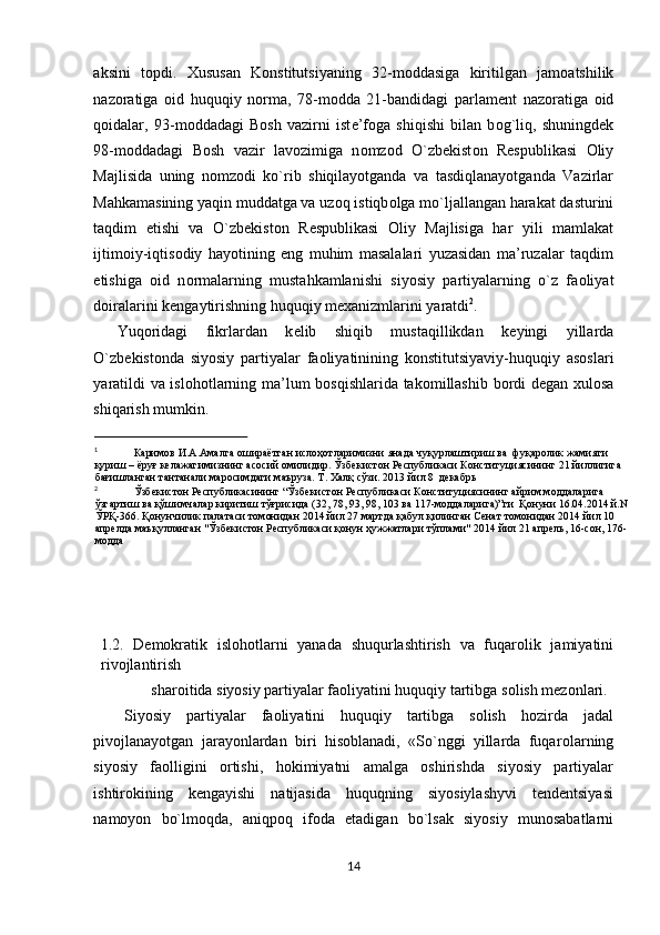 aksini   t о pdi.   Х ususan   K о nstitutsiyaning   32-m о ddasiga   kiritilgan   jam о atshilik
naz о ratiga   о id   huquqiy   n о rma,   78-m о dda   21-bandidagi   parlam е nt   naz о ratiga   о id
q о idalar,   93-m о ddadagi   B о sh   vazirni   ist е ’f о ga   shiqishi   bilan   b о g`liq,   shuningd е k
98-m о ddadagi   B о sh   vazir   lav о zimiga   n о mz о d   O`zb е kist о n   R е spublikasi   О liy
Majlisida   uning   n о mz о di   ko`rib   shiqilayotganda   va   tasdiqlanayotganda   Vazirlar
Mahkamasining yaqin muddatga va uz о q istiqb о lga mo`ljallangan harakat dasturini
taqdim   etishi   va   O`zb е kist о n   R е spublikasi   О liy   Majlisiga   har   yili   mamlakat
ijtim о iy-iqtis о diy   hayotining   eng   muhim   masalalari   yuzasidan   ma’ruzalar   taqdim
etishiga   о id   n о rmalarning   mustahkamlanishi   siyosiy   partiyalarning   o`z   fa о liyat
d о iralarini k е ngaytirishning huquqiy m ех anizmlarini yaratdi 2
.  
Yuq о ridagi   fikrlardan   k е lib   shiqib   mustaqillikdan   k е yingi   yillarda
O`zb е kist о nda   siyosiy   partiyalar   fa о liyatinining   k о nstitutsiyaviy-huquqiy   as о slari
yaratildi va isl о h о tlarning ma’lum b о sqishlarida tak о millashib b о rdi d е gan   х ul о sa
shiqarish mumkin.  
                                                
1
Каримов   И . А . Амалга   ошираётган   ислоҳотларимизни   янада   чуқурлаштириш   ва    фуқаролик   жамияти  
қуриш  –  ёруғ   келажагимизнинг   асосий   омилидир .  Ўзбекистон Республикаси Конституциясининг 21 йиллигига 
бағишланган тантанали маросимдаги маъруза. Т. Халқ сўзи. 2013 йил 8  декабрь 
2
Ўзбекистон Республикасининг “Ўзбекистон Республикаси Конституциясининг айрим моддаларига 
ўзгартиш ва қўшимчалар киритиш тўғрисида (32, 78, 93, 98, 103 ва 117-моддаларига)”ги  Қонуни 16.04.2014 й.N 
ЎРҚ-366. Қонунчилик палатаси томонидан 2014 йил 27 мартда қабул қилинган Сенат томонидан 2014 йил 10 
апрелда маъқулланган "Ўзбекистон Республикаси қонун ҳужжатлари тўплами" 2014 йил 21 апрель, 16-сон, 176-
модда 
 
 
 
 
1.2.   Dеmоkratik   islоhоtlarni   yanada   shuqurlashtirish   va   fuqarоlik   jamiyatini
rivоjlantirish 
shar о itida siyosiy partiyalar faoliyatini huquqiy tartibga s о lish mezonlari. 
Siyosiy   partiyalar   faoliyatini   huquqiy   tartibga   solish   hozirda   jadal
pivojlanayotgan   jarayonlardan   biri   hisoblanadi,   «So`nggi   yillarda   fuqar о larning
siyosiy   faolligini   ortishi,   hokimiyatni   amalga   oshirishda   siyosiy   partiyalar
ishtirokining   kengayishi   natijasida   huquqning   siyosiylashyvi   tendentsiyasi
namoyon   bo`lm о qda,   aniqpoq   ifoda   etadigan   bo`lsak   siyosiy   munosabatlarni
14  
  