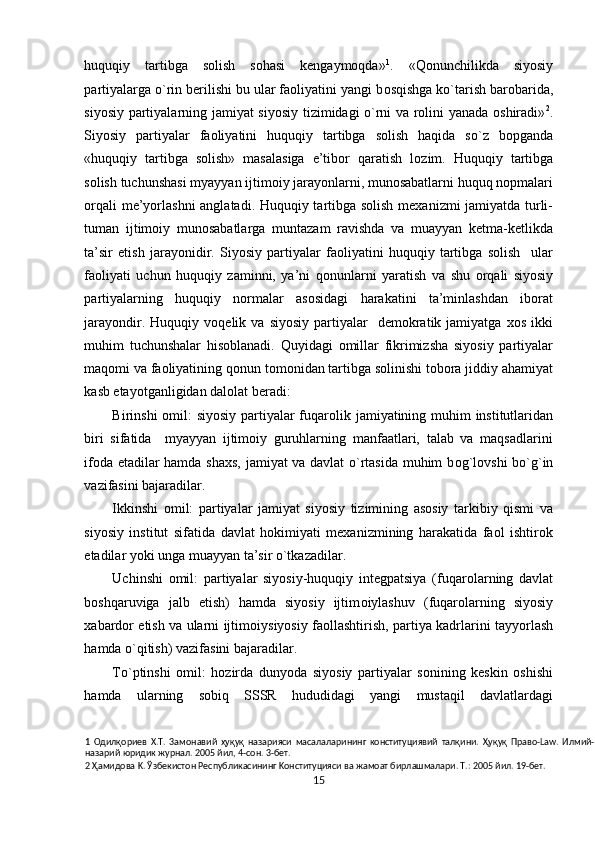 huquqiy   tartibga   solish   sohasi   kengaymoqda» 1
.   «Qonunchilikda   siyosiy
partiyalarga o`rin berilishi bu ular faoliyatini yangi b о sqishga ko`tarish barobarida,
siyosiy partiyalarning jamiyat siyosiy tizimidagi o`rni va rolini yanada oshiradi» 2
.
Siyosiy   partiyalar   faoliyatini   huquqiy   tartibga   solish   haqida   so`z   bopganda
«huquqiy   tartibga   solish»   masalasiga   e’tibor   qaratish   l о zim.   Huquqiy   tartibga
solish tuchunshasi myayyan ijtimoiy jarayonlarni, munosabatlarni huquq nopmalari
о rqali m е ’yorlashni anglatadi. Huquqiy tartibga solish mexanizmi jamiyatda turli-
tuman   ijtimoiy   munosabatlarga   muntazam   ravishda   va   muayyan   ketma-ketlikda
ta’sir   etish   jarayonidir.   Siyosiy   partiyalar   faoliyatini   huquqiy   tartibga   solish     ular
faoliyati   uchun   huquqiy   zaminni,   ya’ni   q о nunlarni   yaratish   va   shu   о rqali   siyosiy
partiyalarning   huquqiy   normalar   asosidagi   harakatini   ta’minlashdan   iborat
jarayondir.  Huquqiy  v о q е lik  va  siyosiy   partiyalar    demokratik  jamiyatga  xos  ikki
muhim   tuchunshalar   hisoblanadi.   Quyidagi   omillar   fikrimizsha   siyosiy   partiyalar
maq о mi va faoliyatining q о nun tomonidan tartibga solinishi tobora jiddiy ahamiyat
kasb etayotganligidan dalolat beradi: 
Birinshi  omil: siyosiy partiyalar fuqar о lik jamiyatining muhim  institutlaridan
biri   sifatida     myayyan   ijtimoiy   guruhlarning   manfaatlari,   talab   va   maqsadlarini
ifoda etadilar hamda shaxs, jamiyat va davlat o`rtasida muhim b о g`l о vshi bo`g`in
vazifasini bajaradilar. 
Ikkinshi   omil:   partiyalar   jamiyat   siyosiy   tizimining   asosiy   tarkibiy   qismi   va
siyosiy   institut   sifatida   davlat   hokimiyati   mexanizmining   harakatida   faol   ishtirok
etadilar yoki unga muayyan ta’sir o`tkazadilar. 
Uchinshi   omil:   partiyalar   siyosiy-huquqiy   integpatsiya   (fuqar о larning   davlat
boshqaruviga   jalb   etish)   hamda   siyosiy   ijtim о iylashuv   (fuqar о larning   siyosiy
xabardor etish va ularni ijtim о iysiyosiy fa о llashtirish, partiya kadrlarini tayyorlash
hamda o`qitish) vazifasini bajaradilar. 
To`ptinshi   omil:   hozirda   dunyoda   siyosiy   partiyalar   sonining   keskin   oshishi
hamda   ularning   sobiq   SSSR   hududidagi   yangi   mustaqil   davlatlardagi
1   Одилқориев   X.T.   3aмoнaвий   ҳуқуқ   нaзapияcи   мacaлaлapининг   кoнcтитyциявий   талқини.   Ҳуқуқ   Пpaвo-Law.   Илмий-
нaзapий юpидик жypнaл. 2005 йил, 4-coн. 3-бeт. 
2  Ҳамидoвa K. Ўзбeкиcтoн Pecпyбликacининг Koнcтитyцияcи вa жaмoaт биpлaшмaлapи. T.: 2005 йил. 19-бeт.                  
15  
  