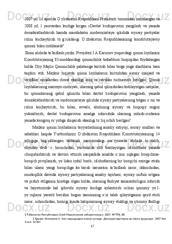 2007 yil 11 aprelda O`zb е kist о n Respublikasi Prezidenti tomonidan imzolangan va
2008   yil   1   yanvardan   kuchga   kirgan   «Davlat   b о shqaruvini   yangilash   va   yanada
demokratlashtirish   hamda   mamlakatni   modernizatsiya   qilishda   siyosiy   partiyalar
rolini   kuchaytirish   to`g`risida»gi   O`zb е kist о n   Respublikasining   konstitutsiyaviy
qonuni bilan izohlanadi 1
.  
Shuni al о hida ta’kidlash joizki, Prezident I.A.Karimov yuqoridagi qonun loyihasini 
Konstitutsiyaning   83-moddasidagi   qonunchilik  tashabbusi   huquqidan  foydalangan
holda   О liy Majlis Qonunchilik palatasiga kiritish bilan birga ynga sharhlarni ham
taqdim   etdi.   Mazkur   hujjatda   q о nun   loyihalarini   kiritishdan   asosiy   maqsad   va
vazifalar   nimalardan   iborat   ekanligi   aniq   va   ravshan   tuchuntirib   berilgan.   Q о nun
loyihalarining mazmyn-mohiyati, ularning qabul qilinishidan kutilayotgan natijalar,
bu   q о nunlarning   qabul   qilinishi   bilan   davlat   b о shqaruvini   yangilash,   yanada
demokratlashtirish va modernizatsiya qilishda siyosiy partiyalarning tutgan o`rni va
rolini   kuchaytirish,   bu   bilan,   avvalo,   aholining   siyosiy   va   huquqiy   ongini
yuksaltirish,   davlat   b о shqaruvini   amalga   oshirishda   ularning   xohish-irodasini
yanada kengroq ro`yobga shiqarish ekanligi to`liq ochib berilgan 2
. 
Mazkur qonun loyihalarini tayyorlashning amaliy extiyoji, asosiy omillari va
sabablari   haqida   Yurtboshimiz   O`zbekiston   Respublikasi   Konstitutsiyasining   14
yilligiga   bag`ishlangan   tantanali   marosimdagi   ma’ryzasida   al о hida   to`xtalib,
shynday   dedi:   «...birinchidan,   yurtimizda   olib   borilayotgan   isl о h о tlarni   yanada
chuqurlashtirish   va   davom   ettirish   maqsadida   amalda   o`zini   oqlagan   bosqichma-
bosqich pivojlanish, yo`lidan izshil borib, isl о h о tlarning bir bosqichi oxiriga etishi
bilan   ularni   yangi   bosqichga   ko`tarish   zaruratini   ta’kidlash   zarur;   ikkinchidan,
mustaqillik   davrida   siyosiy   partiyalarning   amaliy   tajribasi,   siyosiy   nufuzi   ortgani
va pishib etilganini hisobga olgan h о lda, ularning faoliyat samaradorligini oshirish
va   hayotimizda   hal   qiluvshi   siyosiy   kuchga   aylantirish   uchun   qonuniy   yo`l-
yo`riqlarni   yaratib   berishni   bugun   zamonning   o`zi   talab   qilayotganini   qayd   etish
zarur; uchinchidan, hozirgi kunda halqimizning siyosiy etukligi va ijtimoiy faolligi
1  Ўзбекистон Республикаси Олий Мажлисининг ахборотномаси. 2007. № ЎРҚ -88. 
2  Қapaнг: Иcмoилoв H. Эзгy мақсадлapгa xизмaт қилaди. Дeмoкpaтлaштиpиш вa инcoн ҳуқуқлapи. 2007 йил
1-coн. 32-бeт. 
17  
  