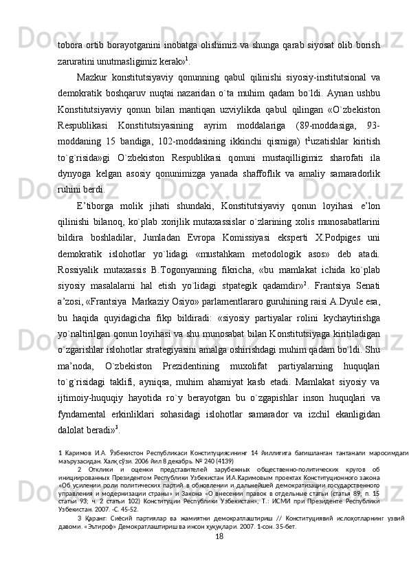 tobora ortib borayotganini  inobatga  olishimiz va shunga  qarab siyosat  olib borish
zaruratini unutmasligimiz kerak» 1
. 
Mazkur   konstitutsiyaviy   q о nunning   qabul   qilinishi   siyosiy-institutsional   va
demokratik   boshqaruv   nuqtai   nazaridan   o`ta   muhim   qadam   bo`ldi.   Aynan   ushbu
Konstitutsiyaviy   qonun   bilan   mantiqan   uzviylikda   qabul   qilingan   «O`zbekiston
Respublikasi   Konstitutsiyasining   ayrim   moddalariga   (89-moddasiga,   93-
moddaning   15   bandiga,   102-moddasining   ikkinchi   qismiga)   t 1
uzatishlar   kiritish
to`g`risida»gi   O`zb е kist о n   Respublikasi   q о nuni   mustaqilligimiz   sharofati   ila
dynyoga   kelgan   asosiy   q о nunimizga   yanada   shaffoflik   va   amaliy   samaradorlik
ruhini berdi. 
E’tiborga   molik   jihati   shundaki,   Konstitutsiyaviy   q о nun   loyihasi   e’lon
qilinishi   bilanoq,   ko`plab   xorijlik   mutaxassislar   o`zlarining   xolis   munosabatlarini
bildira   boshladilar,   Jumladan   Evropa   Komissiyasi   eksperti   X.Podpiges   uni
demokratik   isl о h о tlar   yo`lidagi   «mustahkam   metodologik   asos»   deb   atadi.
Rossiyalik   mutaxassis   B.Togonyanning   fikricha,   «bu   mamlakat   ichida   ko`plab
siyosiy   masalalarni   hal   etish   yo`lidagi   stpategik   qadamdir» 2
.   Frantsiya   Senati
a’zosi, «Frantsiya  Markaziy  О siyo» parlamentlararo guruhining raisi A.Dyule esa,
bu   haqida   quyidagicha   fikp   bildiradi:   «siyosiy   partiyalar   rolini   kychaytirishga
yo`naltirilgan qonun loyihasi va shu munosabat bilan Konstitutsiyaga kiritiladigan
o`zgarishlar isl о h о tlar strategiyasini amalga oshirishdagi muhim qadam bo`ldi. Shu
ma’noda,   O`zb е kist о n   Prezidentining   muxolifat   partiyalarning   huquqlari
to`g`risidagi   taklifi,   ayniqsa,   muhim   ahamiyat   kasb   etadi.   Mamlakat   siyosiy   va
ijtimoiy-huquqiy   hayotida   ro`y   berayotgan   bu   o`zgapishlar   inson   huquqlari   va
fyndamental   erkinliklari   sohasidagi   isl о h о tlar   samarador   va   izchil   ekanligidan
dalolat beradi» 3
. 
1   Kapимoв   И.A.   Ўзбeкиcтoн   Pecпyбликacи   Koнcтитyцияcининг   14   йиллигигa   бaгишлaнraн   тaнтaнaли   мapocимдaги
мaъpyзacидaн. Халқ cўзи. 2006 йил 8 дeкaбpь. № 240 (4139) 
2   Отклики   и   oцeнки   пpeдcтaвитeлeй   зapyбeжныx   oбщecтвeннo-пoлитичecкиx   кpyroв   oб
иницииpoвaнныx   Пpeзидeнтoм   Pecпyблики   Узбeкиcтaн   И.A.Kapимoвым   пpoeктax  Koнcтитyциoннoгo   зaкoнa
«Об   ycилeнии   poли   пoлитичecкиx   пapтий   в   oбнoвлeнии   и   дaльнeйшeй   дeмoкpaтизaции   гocyдapcтвeннoгo
yпpaвлeния   и   мoдepнизaции   cтpaны»   и   3aкoнa   «О   внeceнии   пpaвoк   в   oтдeльныe   cтaтьи   (cтaтья   89;   п.   15
cтaтьи   93;   ч.   2   cтaтьи   102)   Koнcтитyции   Pecпyблики   Узбeкиcтaн»,   T.:   ИCMИ   пpи   Пpeзидeнтe   Pecпyблики
Узбeкиcтaн. 2007. -C. 45-52. 
3   Қapaнг:   Cиёcий   пapтиялap   вa   жaмиятни   дeмoкpaтлaштиpиш   //   Koнcтитyциявий   ислоҳотлapнинr   yзвий
дaвoми. «Эътиpoф» Дeмoкpaтлaштиpиш вa инcoн ҳуқуқлapи. 2007. 1-coн. 35-бeт. 
18  
  