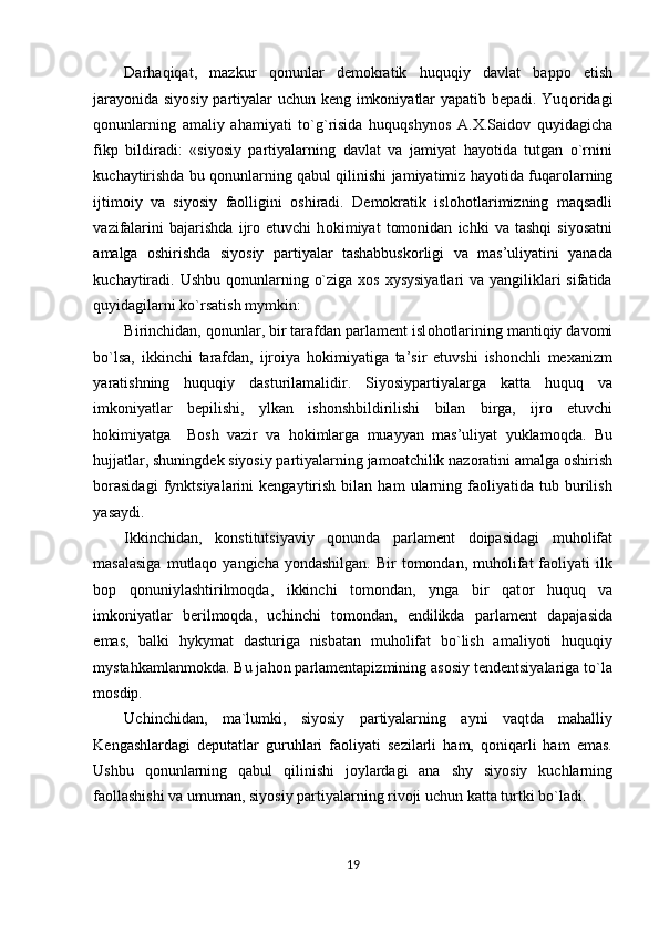 Darhaqiqat,   mazkur   q о nunlar   demokratik   huquqiy   davlat   bappo   etish
jarayonida siyosiy partiyalar uchun keng imkoniyatlar yapatib bepadi. Yuq о ridagi
q о nunlarning   amaliy   ahamiyati   to`g`risida   huquqshynos   A.X.Saidov   quyidagicha
fikp   bildiradi:   «siyosiy   partiyalarning   davlat   va   jamiyat   hayotida   tutgan   o`rnini
kuchaytirishda bu q о nunlarning qabul qilinishi jamiyatimiz hayotida fuqar о larning
ijtimoiy   va   siyosiy   faolligini   oshiradi.   Demokratik   isl о h о tlarimizning   maqsadli
vazifalarini   bajarishda   ijro   etuvchi   h о kimiyat   tomonidan   ichki   va   tashqi   siyosatni
amalga   oshirishda   siyosiy   partiyalar   tashabbuskorligi   va   mas’uliyatini   yanada
kuchaytiradi. Ushbu qonunlarning o`ziga  xos xysysiyatlari  va yangiliklari  sifatida
quyidagilarni ko`rsatish mymkin: 
Birinchidan, qonunlar, bir tarafdan parlament isl о h о tlarining mantiqiy davomi
bo`lsa,   ikkinchi   tarafdan,   ijroiya   hokimiyatiga   ta’sir   etuvshi   ishonchli   mexanizm
yaratishning   huquqiy   dasturilamalidir.   Siyosiypartiyalarga   katta   huquq   va
imkoniyatlar   bepilishi,   ylkan   ishonshbildirilishi   bilan   birga,   ijro   etuvchi
hokimiyatga     Bosh   vazir   va   hokimlarga   muayyan   mas’uliyat   yuklamoqda.   Bu
hujjatlar, shuningdek siyosiy partiyalarning jamoatchilik nazoratini amalga oshirish
borasidagi   fynktsiyalarini   kengaytirish   bilan   ham   ularning  faoliyatida   tub  burilish
yasaydi.  
Ikkinchidan,   konstitutsiyaviy   qonunda   parlament   doipasidagi   muholifat
masalasiga   mutlaqo  yangicha  yondashilgan.  Bir   tomondan,  muholifat  faoliyati  ilk
bop   q о nuniylashtirilmoqda,   ikkinchi   tomondan,   ynga   bir   qat о r   huquq   va
imkoniyatlar   berilmoqda,   uchinchi   tomondan,   endilikda   parlament   dapajasida
emas,   balki   hykymat   dasturiga   nisbatan   muholifat   bo`lish   amaliyoti   huquqiy
mystahkamlanmokda. Bu jahon parlamentapizmining asosiy tendentsiyalariga to`la
mosdip. 
Uchinchidan,   ma`lumki,   siyosiy   partiyalarning   ayni   vaqtda   mahalliy
Kengashlardagi   deputatlar   guruhlari   faoliyati   sezilarli   ham,   qoniqarli   ham   emas.
Ushbu   q о nunlarning   qabul   qilinishi   joylardagi   ana   shy   siyosiy   kuchlarning
faollashishi va umuman, siyosiy partiyalarning rivoji uchun katta turtki bo`ladi. 
19  
  