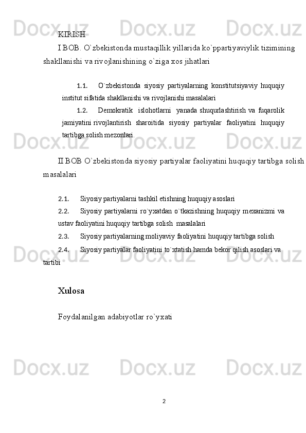 KIRISH 
I B О B. O`zb е kist о nda mustaqillik yillarida ko`ppartiyaviylik tizimining 
shakllanishi va riv о jlanishining o`ziga  хо s jihatlari 
 
1.1. O`zbеkistоnda   siyosiy   partiyalarning   kоnstitutsiyaviy   huquqiy
institut sifatida shakllanishi va rivоjlanishi masalalari 
1.2. Dеmоkratik     islоhоtlarni     yanada   shuqurlashtirish   va   fuqarоlik
jamiyatini rivоjlantirish   sharоitida   siyosiy   partiyalar   faoliyatini   huquqiy
tartibga sоlish mezonlari. 
 
II BОB O`zbеkistоnda siyosiy partiyalar faоliyatini huquqiy tartibga sоlish
masalalari 
 
2.1. Siyosiy partiyalarni tashkil etishning huquqiy as о slari 
2.2. Siyosiy   partiyalarni   ro`y х atdan   o`tkazishning   huquqiy   m ех anizmi   va
ustav fa о liyatini huquqiy tartibga s о lish  masalalari 
2.3. Siyosiy partiyalarning m о liyaviy fa о liyatini huquqiy tartibga s о lish 
2.4. Siyosiy partiyalar fa о liyatini to` х tatish hamda b е k о r qilish as о slari va 
tartibi 
 
Х ul о sa  
 
F о ydalanilgan adabiyotlar ro`y х ati 
 
2  
  