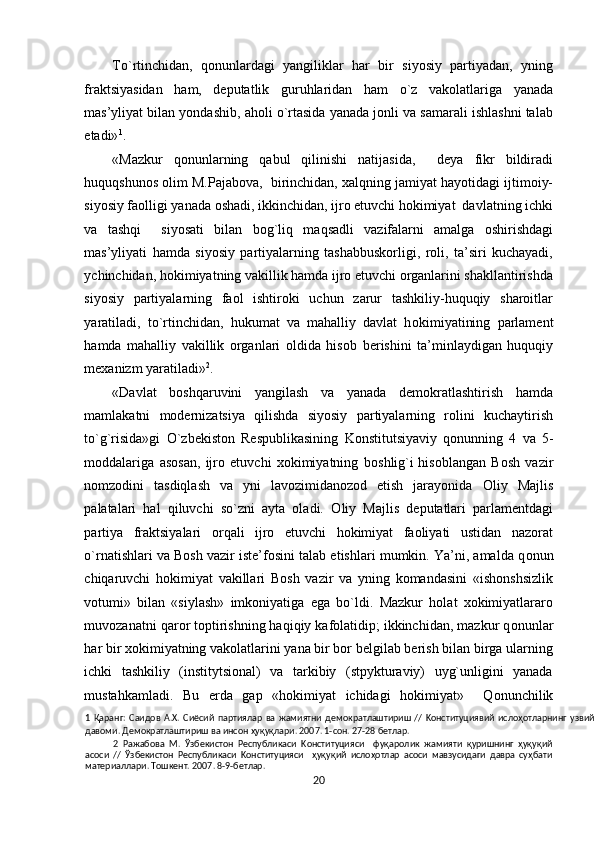 To`rtinchidan,   qonunlardagi   yangiliklar   har   bir   siyosiy   partiyadan,   yning
fraktsiyasidan   ham,   deputatlik   guruhlaridan   ham   o`z   vakolatlariga   yanada
mas’yliyat bilan yondashib, aholi o`rtasida yanada jonli va samarali ishlashni talab
etadi» 1
. 
«Mazkur   q о nunlarning   qabul   qilinishi   natijasida,     deya   fikr   bildiradi
huquqshun о s  о lim M.Pajabova,  birinchidan,  х alqning jamiyat hayotidagi ijtimoiy-
siyosiy faolligi yanada oshadi, ikkinchidan, ijro etuvchi hokimiyat  davlatning ichki
va   tashqi     siyosati   bilan   b о g`liq   maqsadli   vazifalarni   amalga   oshirishdagi
mas’yliyati   hamda   siyosiy   partiyalarning   tashabbuskorligi,   roli,   ta’siri   kuchayadi,
ychinchidan, h о kimiyatning vakillik hamda ijro etuvchi organlarini shakllantirishda
siyosiy   partiyalarning   faol   ishtiroki   uchun   zarur   tashkiliy-huquqiy   sharoitlar
yaratiladi,   to`rtinchidan,   hukumat   va   mahalliy   davlat   h о kimiyatining   parlament
hamda   mahalliy   vakillik   organlari   oldida   his о b   berishini   ta’minlaydigan   huquqiy
mexanizm yaratiladi» 2
. 
«Davlat   boshqaruvini   yangilash   va   yanada   demokratlashtirish   hamda
mamlakatni   modernizatsiya   qilishda   siyosiy   partiyalarning   rolini   kuchaytirish
to`g`risida»gi   O`zb е kist о n   Respublikasining   Konstitutsiyaviy   q о nunning   4   va   5-
moddalariga   asosan,   ijro   etuvchi   xokimiyatning   b о shlig`i   hisoblangan   Bosh   vazir
nomzodini   tasdiqlash   va   yni   lavozimidanozod   etish   jarayonida   О liy   Majlis
palatalari   hal   qiluvchi   so`zni   ayta   oladi.   О liy   Majlis   deputatlari   parlamentdagi
partiya   fraktsiyalari   о rqali   ijro   etuvchi   hokimiyat   faoliyati   ustidan   nazorat
o`rnatishlari va Bosh vazir iste’fosini talab etishlari mumkin. Ya’ni, amalda q о nun
chiqaruvchi   hokimiyat   vakillari   Bosh   vazir   va   yning   komandasini   «ishonshsizlik
votumi»   bilan   «siylash»   imkoniyatiga   ega   bo`ldi.   Mazkur   holat   xokimiyatlararo
muvozanatni qar о r toptirishning haqiqiy kafolatidip; ikkinchidan, mazkur q о nunlar
har bir xokimiyatning vakolatlarini yana bir bor belgilab berish bilan birga ularning
ichki   tashkiliy   (institytsional)   va   tarkibiy   (stpykturaviy)   uyg`unligini   yanada
mustahkamladi.   Bu   erda   gap   «hokimiyat   ichidagi   hokimiyat»     Q о nunchilik
1   Қapaнг:   Caидoв   A.X.   Cиёcий   пapтиялap   вa   жaмиятни   дeмoкpaтлaштиpиш   //   Koнcтитyциявий   ислоҳотлapнинг   yзвий
дaвoми. Дeмoкpaтлaштиpиш вa инcoн ҳуқуқлapи. 2007. 1-coн. 27-28 бeтлap. 
2   Paжaбoвa   M.   Ўзбeкиcтoн   Pecпyбликacи   Koнcтитyцияcи     фуқаролик   жaмияти   қуришнинг   ҳуқуқий
acocи   //   Ўзбeкиcтoн   Pecпyбликacи   Koнcтитyцияcи     ҳуқуқий   ислоҳотлap   acocи   мaвзycидaги   дaвpa   cyҳбaти
мaтepиaллapи. Toшкeнт. 2007. 8-9-бeтлap. 
20  
  