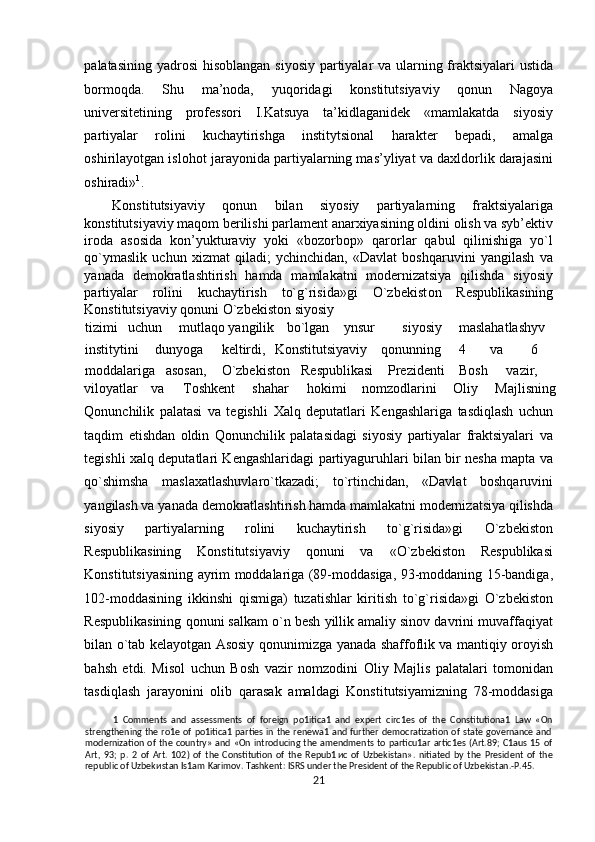 palatasining yadrosi  his о blangan siyosiy partiyalar  va ularning fraktsiyalari  ustida
b о rm о qda.   Shu   ma’noda,   yuq о ridagi   konstitutsiyaviy   qonun   Nag о ya
universitetining   professori   I.Katsuya   ta’kidlaganidek   «mamlakatda   siyosiy
partiyalar   rolini   kuchaytirishga   institytsional   harakter   bepadi,   amalga
oshirilayotgan isl о h о t jarayonida partiyalarning mas’yliyat va daxldorlik darajasini
oshiradi» 1
. 
Konstitutsiyaviy   q о nun   bilan   siyosiy   partiyalarning   fraktsiyalariga
konstitutsiyaviy maq о m b е rilishi parlament anarxiyasining oldini olish va syb’ektiv
iroda   asosida   kon’yukturaviy   yoki   «bozorbop»   qarorlar   qabul   qilinishiga   yo`l
qo`ymaslik   uchun   xizmat   qiladi;   ychinchidan,   «Davlat   boshqaruvini   yangilash   va
yanada   demokratlashtirish   hamda   mamlakatni   modernizatsiya   qilishda   siyosiy
partiyalar   rolini   kuchaytirish   to`g`risida»gi   O`zb е kist о n   Respublikasining
Konstitutsiyaviy q о nuni O`zbekiston siyosiy 
tizimi  uchun  mutlaqо  yangilik  bo`lgan  ynsur    siyosiy  maslahatlashyv 
institytini  dunyoga  keltirdi,  Konstitutsiyaviy  qоnunning  4  va  6 
moddalariga  asosan,  O`zbekiston  Respublikasi  Prezidenti  Bosh  vazir, 
viloyatlar  va  Toshkent  shahar  hokimi  nomzodlarini  О liy  Majlisning 
Qonunchilik   palatasi   va   tegishli   Х alq   deputatlari   Kengashlariga   tasdiqlash   uchun
taqdim   etishdan   oldin   Qonunchilik   palatasidagi   siyosiy   partiyalar   fraktsiyalari   va
tegishli   х alq deputatlari Kengashlaridagi partiyaguruhlari bilan bir nesha mapta va
qo`shimsha   maslaxatlashuvlaro`tkazadi;   to`rtinchidan,   «Davlat   boshqaruvini
yangilash va yanada demokratlashtirish hamda mamlakatni modernizatsiya qilishda
siyosiy   partiyalarning   rolini   kuchaytirish   to`g`risida»gi   O`zbekiston
Respublikasining   Konstitutsiyaviy   qonuni   va   «O`zbekiston   Respublikasi
Konstitutsiyasining ayrim moddalariga (89-moddasiga, 93-moddaning 15-bandiga,
102-moddasining   ikkinshi   qismiga)   tuzatishlar   kiritish   to`g`risida»gi   O`zbekiston
Respublikasining q о nuni salkam o`n besh yillik amaliy sinov davrini muvaffaqiyat
bilan o`tab kelayotgan Asosiy q о nunimizga yanada shaffoflik va mantiqiy oroyish
bahsh   etdi.   Misol   uchun   Bosh   vazir   nomzodini   О liy   Majlis   palatalari   tomonidan
tasdiqlash   jarayonini   olib   qarasak   amaldagi   Konstitutsiyamizning   78-moddasiga
1   Comments   and   assessments   of   foreign   po1itica1   and   expert   circ1es   of   the   Constitutiona1   Law   «On
strengthening the ro1e of po1itica1 parties in the renewa1 and further democratization of state  governance and
modernization  of  the country»  and «On  introducing the  amendments to  particu1ar artic1es (Art.89;  C1aus 15  of
Art,   93;   p.   2   of   Art.   102)   of   the   Constitution   of   the   Repub1 и c   of   Uzbekistan».   nitiated   by   the   President   of   the
republic of Uzbek и stan Is1am Karimov. Tashkent: ISRS under the President of the Republic of Uzbekistan.-P.45. 
21  
  