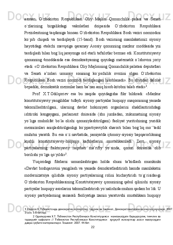 asosan,   O`zbekiston   Respublikasi   О liy   Majlisi   Qonunchilik   palasi   va   Senati
o`zlarining   birgalikdagi   vakolatlari   doipasida   O`zbekiston   Respublikasi
Prezidentining taqdimiga binoan O`zb е kist о n Respublikasi  Bosh vaziri nomzodini
ko`pib   chiqadi   va   tasdiqlaydi   (15-band).   Bosh   vazirning   mamlakatimiz   siyosiy
hayotidagi   etakchi   mavq е iga   qaramay   Asosiy   q о nunning   mazkur   moddasida   yni
tasdiqlash bilan b о g`liq   jarayonga oid etarli tafsilotlar bermas edi. Konstitutsiyaviy
q о nunning   4moddasida   esa   demokratiyaning   quyidagi   matematik   o`lshovini   joriy
etadi: «O`zbekiston Respublikasi   О liy Majlisining Qonunchilik palatasi deputatlari
va   Senati   a’zolari   umumiy   sonining   ko`pschilik   ovozini   olgan   O`zb е kist о n
Respublikasi  Bosh  vaziri   nomzodi   tasdiqlangan   hisoblanadi».  Bu   shyndan  dalolat
bepadiki, demokratik mezonlar ham ba’zan aniq hisob-kitobni talab etadi» 1
. 
Prof.   X.T. О dilq о ri е v   esa   bu   xaqida   quyidagisha   fikr   bildiradi:   «Mazkur
konstitutsiyaviy yangiliklar tufayli siyosiy partiyalar huquqiy maqomining yanada
takomillashtirilgani,   ularning   davlat   hokimiyati   organlarini   shakllantirishdagi
ishtiroki   kengaygani,   parlament   doirasida   (shu   jumladan,   xukumatning   siyosiy
yo`liga   muholifat   bo`la   olishi   qonuniylashtirilgani)   faoliyat   yuritishining   yuridik
mexnizmlari   aniqlashtirilganligi   ko`ppartiyaviylik   sharoiti   bilan   b о g`liq   mo`’tadil
muhitni   yaratdi. Bu  esa  o`z  navbatida,  jamiyatda  ijtimoiy-siyosiy   bapqar о rlikning
kushli   konstitutsiyaviy-huquqiy   kafolatlarini   mustahkamladi.   Zero,   siyosiy
partiyalarning   fraktsiyaviy   raqobati   ma’rifiy   yo`sinda,   qonun   doirasida   olib
borilishi yo`lga qo`yildi» 2
. 
Yuq о ridagi   fikrlarni   umumlashtirgan   h о lda   shuni   ta’kidlash   mumkinki
«Davlat   boshqaruvini   yangilash   va   yanada   demokratlashtirish   hamda   mamlakatni
modernizatsiya   qilishda   siyosiy   partiyalarning   rolini   kuchaytirish   to`g`risida»gi
O`zbekiston   Respublikasining   Konstitutsiyaviy   q о nunining  qabul   qilinishi   siyosiy
partiyalar huquqiy asoslarini takomillashtirish yo`nalishida muhim qadam bo`ldi. U
siyosiy   partiyalarning   samarali   faoliyatiga   zamin   yaratuvshi   mustahkam   huquqiy
1   Юн yco в  X.  Ўзб e ки c т o нд a  д e м o к pa тик   ислоҳотл ap:  т a д p иж   в a  т a к o мил ,  Д e м o к pa тл a шти p иш   в a  ин co н   ҳуқуқл ap и , 2007.
3-coн. 5-8-бeтлap. 
2   Одилқориев   X.T.   Ўзбeкиcтoн   Pecпyбликacи   Koнcтитyцияcи     мaмлaкaтдaги   бapқарорлиқ   тинчлик   вa
тараққиёт   кaфoлaти   //   Ўзбeкиcтoн   Pecпyбликacи   Koнcтитyцияcи     ҳуқуқий   ислоҳотлap   acocи   мaвзycидaги
дaвpa cyҳбaти мaтepиaллapи. Toшкeнт. 2007. 44-бeт. 
22  
  