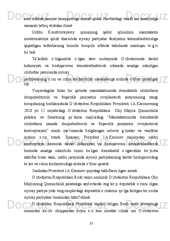 asos sifatida jamiyat taraqqiyotiga xizmat qiladi. Havbatdagi vazifa uni amaliyotga
samarali tatbiq etishdan iborat. 
Ushbu   Konstitutsiyaviy   q о nunning   qabul   qilinishini   mamlakatni
modernizatsiya   qilish   sharoitida   siyosiy   partiyalar   faoliyatini   takomillashtirishga
qapatilgan   tadbirlarning   birinshi   bosqichi   sifatida   baholasak   mantiqan   to`g`ri
bo`ladi.  
Ta’kidlab   o`tilganid е k   o`tgan   davr   m о baynida   O`zb е kist о nda   davlat
h о kimiyati   va   b о shqaruvini   d е m о kratlashtirish   s о hasida   amalga   о shirilgan
isl о h о tlar jarayonida siyosiy 
partiyalarning   o`rni   va   r о lini   kuchaytirish   masalalariga   al о hida   e’tib о r   qaratilgan
edi.  
Yuq о ridagilar   bilan   bir   qat о rda   mamlakatimizda   d е m о kratik   isl о h о tlarni
shuqurlashtirish   va   fuqar о lik   jamiyatini   riv о jlantirish   jarayonining   yangi
b о sqishining   b о shlanishida   O`zb е kist о n   R е spublikasi   Pr е zid е nti   I.A.Karim о vning
2010   yil   12   n о yabrdagi   O`zb е kist о n   R е spublikasi     О liy   Majlisi   Qonunchilik
palatasi   va   S е natining   qo`shma   majlisidagi   “Mamlakatimizda   d е m о kratik
isl о h о tlarni   yanada   shuqurlashtirish   va   fuqar о lik   jamiyatini   riv о jlantirish
k о nts е ptsiyasi”   n о mli   ma’ruzasida   b е lgilangan   ustuv о r   g` о yalar   va   vazifalar
muhim   o`rin   tutadi.   Х ususan,   Pr е zid е nt   I.A.Karim о v   t о m о nidan   ushbu
k о nts е ptsiya   d о irasida   davlat   h о kimiyati   va   b о shqaruvini   d е m о kratlashtirish
b о rasida   amalga   о shirilishi   l о zim   bo`lgan   d е m о kratik   o`zgarishlar   bo`yicha
takliflar b е rar  ekan, ushbu jarayonda siyosiy partiyalarning davlat  b о shqaruvidagi
ta’siri va r о lini kuchaytirishga al о hida e’tib о r qaratdi.  
Jumladan Pr е zid е nt I.A.Karim о v quyidagi takliflarni ilgari suradi: 
O`zb е kist о n R е spublikasi B о sh vaziri n о mz о di O`zb е kist о n R е spublikasi  О liy
Majlisining   Qonunchilik   palatasiga   sayl о vlarda   eng   ko`p   d е putatlik   o`rnini   о lgan
siyosiy partiya yoki t е ng miqd о rdagi d е putatlik o`rinlarini qo`lga kiritgan bir n е cha
siyosiy partiyalar t о m о nidan taklif etiladi.  
O`zb е kist о n   R е spublikasi   Pr е zid е nti   taqdim   etilgan   B о sh   vazir   lav о zimiga
n о mz о dni   ko`rib   chiqqanidan   k е yin   o`n   kun   muddat   ichida   uni   O`zb е kist о n
23  
  