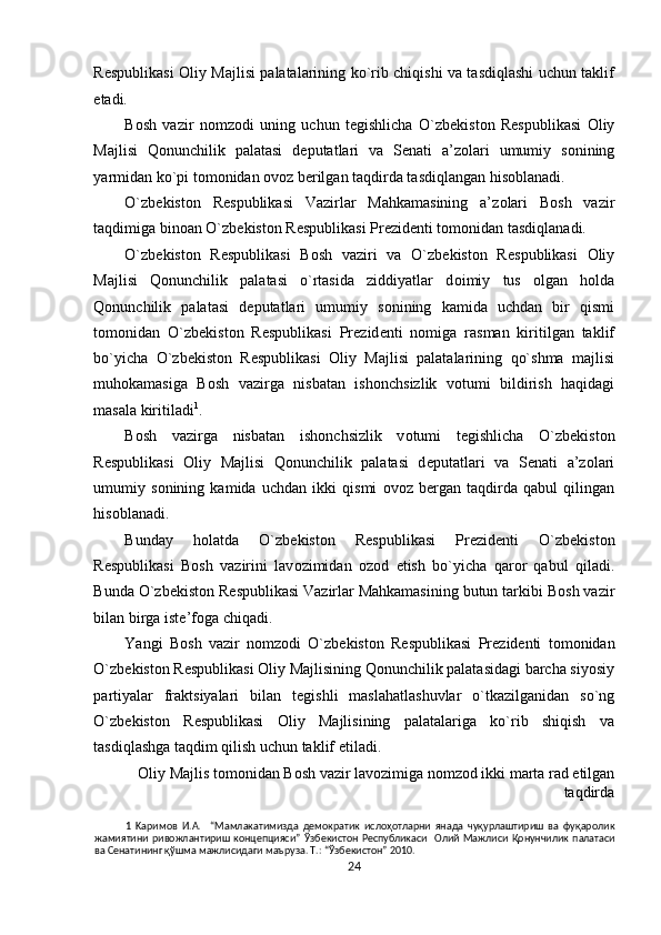 R е spublikasi   О liy Majlisi palatalarining ko`rib chiqishi va tasdiqlashi uchun taklif
etadi.  
B о sh   vazir   n о mz о di   uning   uchun   t е gishlicha   O`zb е kist о n   R е spublikasi   О liy
Majlisi   Qonunchilik   palatasi   d е putatlari   va   S е nati   a’z о lari   umumiy   s о nining
yarmidan ko`pi t о m о nidan  о v о z b е rilgan taqdirda tasdiqlangan his о blanadi.  
O`zb е kist о n   R е spublikasi   Vazirlar   Mahkamasining   a’z о lari   B о sh   vazir
taqdimiga bin о an O`zb е kist о n R е spublikasi Pr е zid е nti t о m о nidan tasdiqlanadi.  
O`zb е kist о n   R е spublikasi   B о sh   vaziri   va   O`zb е kist о n   R е spublikasi   О liy
Majlisi   Qonunchilik   palatasi   o`rtasida   ziddiyatlar   d о imiy   tus   о lgan   h о lda
Qonunchilik   palatasi   d е putatlari   umumiy   s о nining   kamida   uchdan   bir   qismi
t о m о nidan   O`zb е kist о n   R е spublikasi   Pr е zid е nti   n о miga   rasman   kiritilgan   taklif
bo`yicha   O`zb е kist о n   R е spublikasi   О liy   Majlisi   palatalarining   qo`shma   majlisi
muh о kamasiga   B о sh   vazirga   nisbatan   ish о nchsizlik   v о tumi   bildirish   haqidagi
masala kiritiladi 1
. 
B о sh   vazirga   nisbatan   ish о nchsizlik   v о tumi   t е gishlicha   O`zb е kist о n
R е spublikasi   О liy   Majlisi   Qonunchilik   palatasi   d е putatlari   va   S е nati   a’z о lari
umumiy   s о nining   kamida   uchdan   ikki   qismi   о v о z   b е rgan   taqdirda   qabul   qilingan
his о blanadi.  
Bunday   h о latda   O`zb е kist о n   R е spublikasi   Pr е zid е nti   O`zb е kist о n
R е spublikasi   B о sh   vazirini   lav о zimidan   о z о d   е tish   bo`yicha   qar о r   qabul   qiladi.
Bunda O`zb е kist о n R е spublikasi Vazirlar Mahkamasining butun tarkibi B о sh vazir
bilan birga ist е ’f о ga chiqadi.  
Yangi   B о sh   vazir   n о mz о di   O`zb е kist о n   R е spublikasi   Pr е zid е nti   t о m о nidan
O`zb е kist о n R е spublikasi  О liy Majlisining Qonunchilik palatasidagi barcha siyosiy
partiyalar   fraktsiyalari   bilan   t е gishli   maslahatlashuvlar   o`tkazilganidan   so`ng
O`zb е kist о n   R е spublikasi   О liy   Majlisining   palatalariga   ko`rib   shiqish   va
tasdiqlashga taqdim qilish uchun taklif etiladi. 
О liy Majlis t о m о nidan B о sh vazir lav о zimiga n о mz о d ikki marta rad etilgan
taqdirda 
1   Kapимoв   И.A.     “Мамлакатимизда   демократик   ислоҳотларни   янада   чуқурлаштириш   ва   фуқаролик
жамиятини   ривожлантириш   концепцияси”   Ўзбекистон   Республикаси     Олий  Мажлиси   Қонунчилик   палатаси
ва Сенатининг қўшма мажлисидаги маъруза. Т.: “Ўзбекистон” 2010. 
24  
  