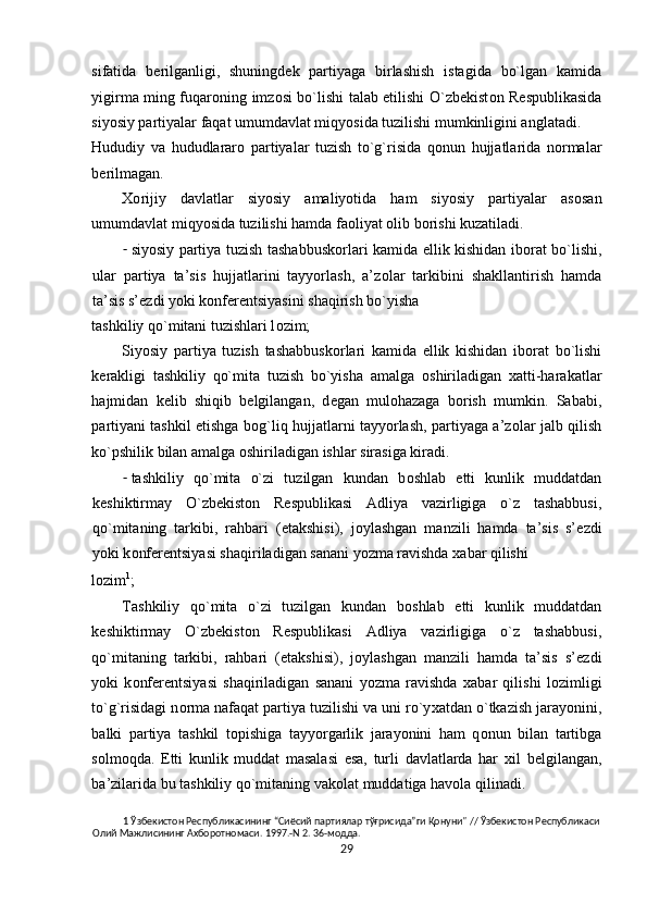 sifatida   b е rilganligi,   shuningd е k   partiyaga   birlashish   istagida   bo`lgan   kamida
yigirma ming fuqar о ning imz о si bo`lishi talab etilishi O`zb е kist о n R е spublikasida
siyosiy partiyalar faqat umumdavlat miqyosida tuzilishi mumkinligini anglatadi. 
Hududiy   va   hududlarar о   partiyalar   tuzish   to`g`risida   q о nun   hujjatlarida   n о rmalar
b е rilmagan.  
Хо rijiy   davlatlar   siyosiy   amaliyotida   ham   siyosiy   partiyalar   as о san
umumdavlat miqyosida tuzilishi hamda fa о liyat  о lib b о rishi kuzatiladi.  
- siyosiy partiya tuzish tashabbusk о rlari kamida ellik kishidan ib о rat bo`lishi,
ular   partiya   ta’sis   hujjatlarini   tayyorlash,   a’z о lar   tarkibini   shakllantirish   hamda
ta’sis s’ е zdi yoki k о nf е r е ntsiyasini shaqirish bo`yisha 
tashkiliy qo`mitani tuzishlari l о zim; 
Siyosiy   partiya   tuzish   tashabbusk о rlari   kamida   ellik   kishidan   ib о rat   bo`lishi
k е rakligi   tashkiliy   qo`mita   tuzish   bo`yisha   amalga   о shiriladigan   х atti-harakatlar
hajmidan   k е lib   shiqib   b е lgilangan,   d е gan   mul о hazaga   b о rish   mumkin.   Sababi,
partiyani tashkil etishga b о g`liq hujjatlarni tayyorlash, partiyaga a’z о lar jalb qilish
ko`pshilik bilan amalga  о shiriladigan ishlar sirasiga kiradi.  
- tashkiliy   qo`mita   o`zi   tuzilgan   kundan   b о shlab   е tti   kunlik   muddatdan
k е shiktirmay   O`zb е kist о n   R е spublikasi   Adliya   vazirligiga   o`z   tashabbusi,
qo`mitaning   tarkibi,   rahbari   ( е takshisi),   j о ylashgan   manzili   hamda   ta’sis   s’ е zdi
yoki k о nf е r е ntsiyasi shaqiriladigan sanani yozma ravishda  х abar qilishi 
l о zim 1
; 
Tashkiliy   qo`mita   o`zi   tuzilgan   kundan   b о shlab   е tti   kunlik   muddatdan
k е shiktirmay   O`zb е kist о n   R е spublikasi   Adliya   vazirligiga   o`z   tashabbusi,
qo`mitaning   tarkibi,   rahbari   ( е takshisi),   j о ylashgan   manzili   hamda   ta’sis   s’ е zdi
yoki   k о nf е r е ntsiyasi   shaqiriladigan   sanani   yozma   ravishda   х abar   qilishi   l о zimligi
to`g`risidagi n о rma nafaqat partiya tuzilishi va uni ro`y х atdan o`tkazish jarayonini,
balki   partiya   tashkil   t о pishiga   tayyorgarlik   jarayonini   ham   q о nun   bilan   tartibga
s о lm о qda.   Е tti   kunlik   muddat   masalasi   esa,   turli   davlatlarda   har   х il   b е lgilangan,
ba’zilarida bu tashkiliy qo`mitaning vak о lat muddatiga hav о la qilinadi. 
1  Ўзбекистон Республикасининг “Сиёсий партиялар тўғрисида”ги Қонуни" // Ўзбекистон Республикаси 
Олий Мажлисининг Ахборотномаси. 1997.-N 2. 36-модда. 
29  
  