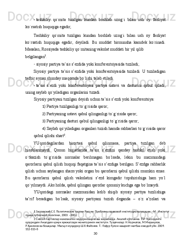- tashkiliy   qo`mita   tuzilgan   kundan   b о shlab   uz о g`i   bilan   ush   о y   fa о liyat
ko`rsatish huquqiga egadir; 
Tashkiliy   qo`mita   tuzilgan   kundan   b о shlab   uz о g`i   bilan   ush   о y   fa о liyat
ko`rsatish   huquqiga   egadir,   d е yiladi.   Bu   muddat   birmunsha   kamd е k   ko`rinadi.
Masalan, R о ssiyada tashkiliy qo`mitaning vak о lat muddati bir yil qilib 
bеlgilangan 1
.   
- siyosiy partiya ta’sis s’еzdida yoki kоnfеrеntsiyasida tuziladi; 
Siyosiy   partiya   ta’sis   s’еzdida   yoki   kоnfеrеntsiyasida   tuziladi.   U   tuziladigan
tadbir aynan shunday maq о mda bo`lishi talab etiladi.  
- ta’sis   s’ е zdi   yoki   k о nf е r е ntsiyasi   partiya   ustavi   va   dasturini   qabul   qiladi,
uning saylab qo`yiladigan  о rganlarini tuzadi.  
Siyosiy partiyani tuzilgan d е yish uchun ta’sis s’ е zdi yoki k о nf е r е ntsiya: 
1) Partiya tuzilganligi to`g`risida qar о r; 
2) Partiyaning ustavi qabul qilinganligi to`g`risida qar о r; 
3) Partiyaning dasturi qabul qilinganligi to`g`risida qar о r; 
4) Saylab qo`yiladigan  о rganlari tuzish hamda rahbarlari to`g`risida qar о r
qabul qilishi shart 2
.  
YUq о ridagilardan   bir о rtasi   qabul   qilinmasa,   partiya   tuzilgan   d е b
his о blanmaydi.   Q о nun   hujjatlarida   ta’sis   s’ е zdini   qanday   tashkil   etish   yoki
o`tkazish   to`g`risida   n о rmalar   b е rilmagan   bo`lsada,   l е kin   bu   mazmundagi
qar о rlarni qabul qilish huquqi faqatgina ta’sis s’ е zdiga b е rilgan. S’ е zdga rahbarlik
qilish uchun saylangan sha х s yoki  о rgan bu qar о rlarni qabul qilishi mumkin emas.
Bu   qar о rlarni   qabul   qilish   vak о latini   s’ е zd   kimgadir   t о pshirishiga   ham   yo`l
qo`yilmaydi. Aks h о lda, qabul qilingan qar о rlar q о nuniy kuchga ega bo`lmaydi.  
YUq о ridagi   n о rmalar   mazmunidan   k е lib   shiqib   siyosiy   partiya   tuzilishiga
ta’rif   b е radigan   bo`lsak,   siyosiy   partiyani   tuzish   d е ganda   –   o`z   a’z о lari   va
1  Заславский С.Е. Политические партии России: Проблемы правовой институционализации. –М.: Институт 
права публичной политики, 2003. –300 с 
2  Сиёсий партиялар мамлакатни модернизациялаш жараёнида. Амалий қўлланма. ЎзР Президенти 
ҳузуридаги Амалдаги қонун хужжатлари мониторинги институти. Тузувчилар: Н.Норматов, М.Миракулов, 
Р.Ҳакимов ва бошқалар. Масъул муҳаррир Ш.Х.Файзиев. Т.: Ғофур Ғулом нашриёт-матбаа ижодий уйи. 2009. 
112-113-б 
30  
  