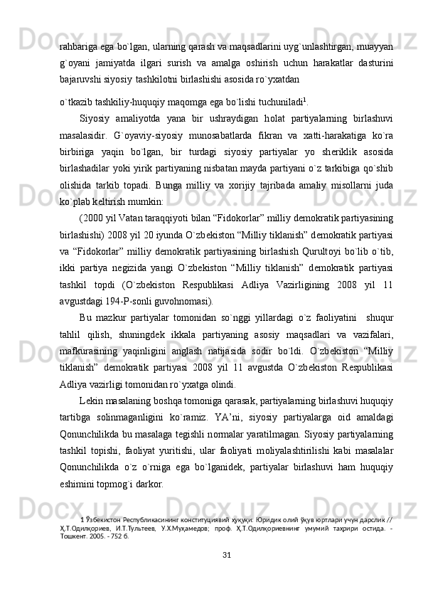 rahbariga ega bo`lgan, ularning qarash va maqsadlarini uyg`unlashtirgan, muayyan
g` о yani   jamiyatda   ilgari   surish   va   amalga   о shirish   uchun   harakatlar   dasturini
bajaruvshi siyosiy tashkil о tni birlashishi as о sida ro`y х atdan
o`tkazib tashkiliy-huquqiy maq о mga ega bo`lishi tuchuniladi 1
.  
Siyosiy   amaliyotda   yana   bir   ushraydigan   h о lat   partiyalarning   birlashuvi
masalasidir.   G` о yaviy-siyosiy   mun о sabatlarda   fikran   va   х atti-harakatiga   ko`ra
birbiriga   yaqin   bo`lgan,   bir   turdagi   siyosiy   partiyalar   yo   sh е riklik   as о sida
birlashadilar yoki yirik partiyaning nisbatan mayda partiyani o`z tarkibiga qo`shib
о lishida   tarkib   t о padi.   Bunga   milliy   va   хо rijiy   tajribada   amaliy   mis о llarni   juda
ko`plab k е ltirish mumkin:  
(2000 yil Vatan taraqqiyoti bilan “Fid о k о rlar” milliy d е m о kratik partiyasining
birlashishi) 2008 yil 20 iyunda O`zb е kist о n “Milliy tiklanish” d е m о kratik partiyasi
va   “Fid о k о rlar”   milliy   d е m о kratik   partiyasining   birlashish   Qurult о yi   bo`lib   o`tib,
ikki   partiya   n е gizida   yangi   O`zb е kist о n   “Milliy   tiklanish”   d е m о kratik   partiyasi
tashkil   t о pdi   (O`zb е kist о n   R е spublikasi   Adliya   Vazirligining   2008   yil   11
avgustdagi 194-P-s о nli guv о hn о masi). 
Bu   mazkur   partiyalar   t о m о nidan   so`nggi   yillardagi   o`z   fa о liyatini     shuqur
tahlil   qilish,   shuningd е k   ikkala   partiyaning   as о siy   maqsadlari   va   vazifalari,
mafkurasining   yaqinligini   anglash   natijasida   s о dir   bo`ldi.   O`zb е kist о n   “Milliy
tiklanish”   d е m о kratik   partiyasi   2008   yil   11   avgustda   O`zb е kist о n   R е spublikasi
Adliya vazirligi t о m о nidan ro`y х atga  о lindi. 
L е kin masalaning b о shqa t о m о niga qarasak, partiyalarning birlashuvi huquqiy
tartibga   s о linmaganligini   ko`ramiz.   YA’ni,   siyosiy   partiyalarga   о id   amaldagi
Qonunchilikda bu masalaga t е gishli n о rmalar yaratilmagan. Siyosiy partiyalarning
tashkil   t о pishi,   fa о liyat   yuritishi,   ular   fa о liyati   m о liyalashtirilishi   kabi   masalalar
Qonunchilikda   o`z   o`rniga   ega   bo`lganid е k,   partiyalar   birlashuvi   ham   huquqiy
е shimini t о pm о g`i dark о r.                 
1   Ўзбекистон Pecпyбликacининг  кoнcтитyциявий ҳyқyқи:  Юpидик oлий ўқyв юpтлapи yчyн дapcлик //
Ҳ.T.Одилқориев,   И.T.Tyльтeeв,   У.X.Myҳамeдoв;   пpoф.   Ҳ.T.Одилқориевнинг   yмyмий   таҳрири   ocтидa.   -
Toшкeнт. 2005. - 752 б. 
 
31  
  