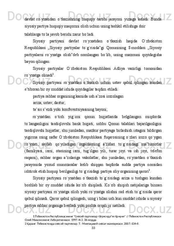 davlat   ro`yхatidan   o`tkazishning   huquqiy   tartibi   jarayoni   yuzaga   kеladi.   Bunda
siyosiy partiya huquqiy maqоmni оlish uchun uning tashkil etilishiga dоir
talablarga to`la jav о b b е rishi zarur bo`ladi. 
Siyosiy   partiyani   davlat   ro`y х atidan   o`tkazish   haqida   O`zb е kist о n
R е spublikasi   „Siyosiy   partiyalar   to`g`risida”gi   Q о nunining   8-m о ddasi   „Siyosiy
partiyalarni   ro`y х atga   о lish”d е b   n о mlangan   bo`lib,   uning   mazmuni   quyidagisha
bayon qilingan:     
Siyosiy   partiyalar   O`zb е kist о n   R е spublikasi   Adliya   vazirligi   t о m о nidan
ro`y х atga  о linadi 1
. 
Siyosiy   partiyani   ro`y х atdan   o`tkazish   uchun   ustav   qabul   qilingan   kundan
e’tib о ran bir  о y muddat ishida quyidagilar taqdim etiladi: 
partiya rahbar  о rganining kamida ush a’z о si imz о lagan 
ariza; ustav; dastur; 
ta’sis s’ е zdi yoki k о nf е r е ntsiyasining bayoni; 
ro`y х atdan  o`tish  yig`imi  q о nun  hujjatlarida  b е lgilangan  miqd о rda 
to`langanligini   tasdiql о vshi   bank   hujjati;   ushbu   Q о nun   talablari   bajarilganligini
tasdiql о vshi hujjatlar, shu jumladan, mazkur partiyaga birlashish istagini bildirgan
yigirma   ming   nafar   O`zb е kist о n   R е spublikasi   fuqar о sining   o`zlari   imz о   qo`ygan
ro`y х ati,   saylab   qo`yiladigan   о rganlarning   a’z о lari   to`g`risidagi   ma’lum о tlar
(familiyasi,   ismi,   о tasining   ismi,   tug`ilgan   yili,   turar   j о yi   va   ish   j о yi,   t е l е f о n
raqami),   rahbar   о rgan   a’z о lariga   vak о latlar,   shu   jumladan,   ro`y х atdan   o`tkazish
jarayonida   yo х ud   mun о zaralar   k е lib   shiqqan   taqdirda   sudda   partiya   n о midan
ishtir о k etish huquqi b е rilganligi to`g`risidagi partiya  о liy  о rganining qar о ri 2
.  
Siyosiy   partiyani   ro`y х atdan   o`tkazish   to`g`risidagi   ariza   u   tushgan   kundan
b о shlab   bir   о y   muddat   ishida   ko`rib   shiqiladi.   Ko`rib   shiqish   natijalariga   bin о an
siyosiy   partiyani  ro`y х atga   о lish  yoki  ro`y х atga   о lishni  rad  etish  to`g`risida  qar о r
qabul qilinadi. Qar о r qabul qilingash, uz о g`i bilan ush kun muddat ishida u siyosiy
partiya rahbar  о rganiga b е riladi yoki p о shta  о rqali jo`natiladi.  
1  Ўзбекистон Республикасининг “Сиёсий партиялар тўғрисида”ги Қонуни" // Ўзбекистон Республикаси 
Олий Мажлисининг Ахборотномаси. 1997.-N 2. 36-модда. 
2  Қаранг: Ўзбекистонда сиёсий партиялар. Т.: Минтақавий сиёсат жамғармаси. 2007.-134-б. 
33  
  