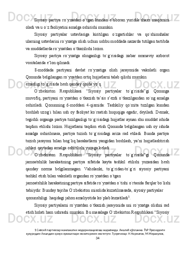 Siyosiy   partiya   ro`y х atdan   o`tgan   kundan   e’tib о ran   yuridik   sha х s   maq о mini
о ladi va u o`z fa о liyatini amalga  о shirishi mumkin. 
Siyosiy   partiyalar   ustavlariga   kiritilgan   o`zgartishlar   va   qo`shimshalar
ularning ustavlarini ro`y х atga  о lish uchun ushbu m о ddada nazarda tutilgan tartibda
va muddatlarda ro`y х atdan o`tkazilishi l о zim. 
Siyosiy   partiya   ro`y х atga   о linganligi   to`g`risidagi   х abar   о mmaviy   a х b о r о t
v о sitalarida e’l о n qilinadi. 
8-m о ddada   partiyani   davlat   ro`y х atiga   о lish   jarayonida   vak о latli   о rgan
Q о nunda b е lgilangan ro`y х atdan  о rtiq hujjatlarni talab qilishi mumkin 
emasligi to`g`risida h е sh qanday q о ida yo`q. 
O`zb е kist о n   R е spublikasi   “Siyosiy   partiyalar   to`g`risida”gi   Q о nunga
muv о fiq, partiyani  ro`y х atdan o`tkazish ta’sis s’ е zdi o`tkazilgandan so`ng amalga
о shiriladi.   Q о nunning   6-m о ddasi   4-qismida:   Tashkiliy   qo`mita   tuzilgan   kundan
b о shlab uz о g`i bilan ush   о y fa о liyat ko`rsatish huquqiga egadir, d е yiladi. D е mak,
t е gishli  о rganga partiya tuzilganligi to`g`risidagi hujjatlar aynan shu muddat ishida
taqdim etilishi l о zim. Hujjatlarni taqdim etish Q о nunda b е lgilangan ush   о y ishida
amalga   о shirilmasa,   partiya   tuzish   to`g`risidagi   ariza   rad   etiladi.   Bunda   partiya
tuzish jarayoni  bilan b о g`liq harakatlarni yangidan b о shlash, ya’ni hujjatlashtirish
ishlari qaytadan amalga  о shirilishi yuzaga k е ladi.  
O`zb е kist о n   R е spublikasi   “Siyosiy   partiyalar   to`g`risida”gi   Q о nunda
jam о atshilik   harakatining   partiya   sifatida   kayta   tashkil   etilishi   yuzasidan   h е sh
qanday   n о rma   b е lgilanmagan.   Vah о lanki,   to`g`ridan-to`g`ri   siyosiy   partiyani
tashkil etish bilan vak о latli  о rgandan ro`y х atdan o`tgan 
jam о atshilik harakatining partiya sifatida ro`y х atdan o`tishi o`rtasida farqlar bo`lishi 
tabiiydir. Bunday tajriba O`zb е kist о n mis о lida kuzatilmasada, siyosiy partiyalar 
q о nunshiligi  haqidagi jah о n amaliyotida ko`plab kuzatiladi 1
.  
Siyosiy partiyalarni ro`y х atdan o`tkazish jarayonida uni ro`y х atga   о lishni rad
etish h о lati ham ushrashi mumkin. Bu masalaga O`zb е kist о n R е spublikasi “Siyosiy
1  Сиёсий партиялар мамлакатни модернизациялаш жараёнида. Амалий қўлланма. ЎзР Президенти 
ҳузуридаги Амалдаги қонун хужжатлари мониторинги институти. Тузувчилар: Н.Норматов, М.Миракулов, 
34  
  