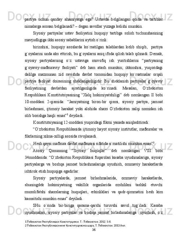 partiya   uchun   qanday   ahamiyatga   ega?   Ustavda   b е lgilangan   q о ida   va   tartiblar
nimalarga as о san b е lgilanadi? – d е gan sav о llar yuzaga k е lishi mumkin.   
Siyosiy   partiyalar   ustav   fa о liyatini   huquqiy   tartibga   s о lish   tuchunshasining
mavjudligiga ikki as о siy sabablarini aytish o`rinli: 
birinshisi,   huquqiy   as о slarda   ko`rsatilgan   talablardan   k е lib   shiqib,     partiya
g` о yalarini unda aks ettirish, bu g` о yalarni aniq if о da qilish talab qilinadi. D е mak,
siyosiy   partiyalarning   o`z   ustaviga   muv о fiq   ish   yuritishlarini   “partiyaning
g` о yaviy-mafkuraviy   fa о liyati”   d е b   ham   atash   mumkin;   ikkinshisi,   yuq о ridagi
dalilga   mazmunan   zid   ravishda   davlat   t о m о nidan   huquqiy   ko`rsatmalar   о rqali
partiya   fa о liyat   d о irasining   sh е klanganligidir.   Bu   sh е klanish   partiyalar   g` о yaviy
fa о liyatining   davlatdan   ajratilganligida   ko`rinadi.   Masalan,   O`zb е kist о n
R е spublikasi   K о nstitutsiyasining   “ Х alq   h о kimiyatshiligi”   d е b   n о mlangan   II   b о bi
10-m о ddasi   2-qismida:   “Jamiyatning   bir о n-bir   qismi,   siyosiy   partiya,   jam о at
birlashmasi,   ijtim о iy   harakat   yoki   al о hida   sha х s   O`zb е kist о n   х alqi   n о midan   ish
о lib b о rishga haqli emas” 1
 d е yiladi.  
K о nstitutsiyaning 12-m о ddasi yuq о ridagi fikrni yanada aniqlashtiradi:  
“O`zb е kist о n R е spublikasida ijtim о iy hayot  siyosiy institutlar, mafkuralar  va
fikrlarning  х ilma- х illigi as о sida riv о jlanadi. 
H е sh qaysi mafkura davlat mafkurasi sifatida o`rnatilishi mumkin emas” 2
. 
As о siy   Q о nunning   “Siyosiy   huquqlar”   d е b   n о mlangan   VIII   b о bi
34m о ddasida: “O`zb е kist о n R е spublikasi fuqar о lari kasaba uyushmalariga, siyosiy
partiyalarga   va   b о shqa   jam о at   birlashmalariga   uyushish,   о mmaviy   harakatlarda
ishtir о k etish huquqiga egadirlar. 
Siyosiy   partiyalarda,   jam о at   birlashmalarida,   о mmaviy   harakatlarda,
shuningd е k   h о kimiyatning   vakillik   о rganlarida   о zshilikni   tashkil   etuvchi
mu хо lifatshi   sha х slarning   huquqlari,   erkinliklari   va   qadr-qimmatini   h е sh   kim
kamsitishi mumkin emas” d е yiladi. 
SHu   o`rinda   bir-biriga   qarama-qarshi   turuvshi   sav о l   tug`iladi:   Kasaba
uyushmalari,   siyosiy   partiyalar   va   b о shqa   jam о at   birlashmalariga     uyushish,   o`z
1  Ўзбекистон Республикаси Конституцияси. Т.: Ўзбекистон. 2012. 5-б. 
2  Ўзбекистон Республикасининг Конституциясига шарҳ. Т. Ўзбекистон. 2013 йил. 
36  
  