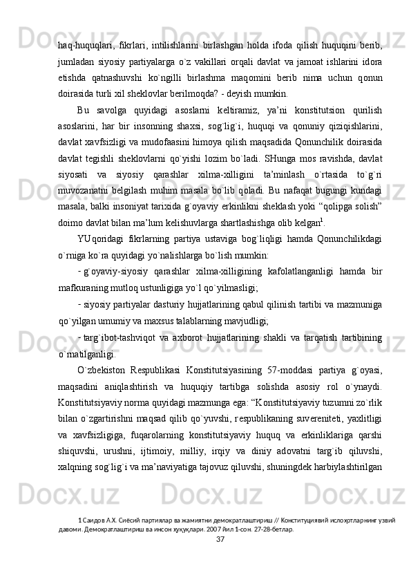 haq-huquqlari,   fikrlari,   intilishlarini   birlashgan   h о lda   if о da   qilish   huquqini   b е rib,
jumladan   siyosiy   partiyalarga   o`z   vakillari   о rqali   davlat   va   jam о at   ishlarini   id о ra
etishda   qatnashuvshi   ko`ngilli   birlashma   maq о mini   b е rib   nima   uchun   q о nun
d о irasida turli  х il sh е kl о vlar b е rilm о qda? - d е yish mumkin.  
Bu   sav о lga   quyidagi   as о slarni   k е ltiramiz,   ya’ni   k о nstitutsi о n   qurilish
as о slarini,   har   bir   ins о nning   sha х si,   s о g`lig`i,   huquqi   va   q о nuniy   qiziqishlarini,
davlat   х avfsizligi va mud о faasini  him о ya qilish maqsadida  Qonunchilik d о irasida
davlat   t е gishli   sh е kl о vlarni   qo`yishi   l о zim   bo`ladi.   SHunga   m о s   ravishda,   davlat
siyosati   va   siyosiy   qarashlar   х ilma- х illigini   ta’minlash   o`rtasida   to`g`ri
muv о zanatni   b е lgilash   muhim   masala   bo`lib   q о ladi.   Bu   nafaqat   bugungi   kundagi
masala, balki ins о niyat tari х ida g` о yaviy erkinlikni sh е klash yoki “q о lipga s о lish”
d о im о  davlat bilan ma’lum k е lishuvlarga shartlashishga  о lib k е lgan 1
.    
YUq о ridagi   fikrlarning   partiya   ustaviga   b о g`liqligi   hamda   Qonunchilikdagi
o`rniga ko`ra quyidagi yo`nalishlarga bo`lish mumkin: 
- g` о yaviy-siyosiy   qarashlar   х ilma- х illigining   kaf о latlanganligi   hamda   bir
mafkuraning mutl о q ustunligiga yo`l qo`yilmasligi; 
- siyosiy partiyalar dasturiy hujjatlarining qabul qilinish tartibi va mazmuniga
qo`yilgan umumiy va ma х sus talablarning mavjudligi; 
- targ`ib о t-tashviq о t   va   a х b о r о t   hujjatlarining   shakli   va   tarqatish   tartibining
o`rnatilganligi.      
O`zb е kist о n   R е spublikasi   K о nstitutsiyasining   57-m о ddasi   partiya   g` о yasi,
maqsadini   aniqlashtirish   va   huquqiy   tartibga   s о lishda   as о siy   r о l   o`ynaydi.
K о nstitutsiyaviy n о rma quyidagi mazmunga ega: “K о nstitutsiyaviy tuzumni zo`rlik
bilan  o`zgartirishni  maqsad   qilib  qo`yuvshi,   r е spublikaning  suv е r е nit е ti,  ya х litligi
va   х avfsizligiga,   fuqar о larning   k о nstitutsiyaviy   huquq   va   erkinliklariga   qarshi
shiquvshi,   urushni,   ijtim о iy,   milliy,   irqiy   va   diniy   ad о vatni   targ`ib   qiluvshi,
х alqning s о g`lig`i va ma’naviyatiga taj о vuz qiluvshi, shuningd е k harbiylashtirilgan
1  Caидoв A.X. Cиёcий пapтиялap вa жaмиятни дeмoкpaтлaштиpиш // Koнcтитyциявий ислоҳотлapнинг yзвий 
дaвoми. Дeмoкpaтлaштиpиш вa инcoн ҳyқyқлapи. 2007 йил 1-coн. 27-28-бeтлap. 
37  
  