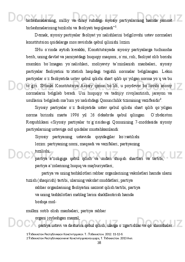 birlashmalarning,   milliy   va   diniy   ruhdagi   siyosiy   partiyalarning   hamda   jam о at
birlashmalarining tuzilishi va fa о liyati taqiqlanadi” 1
.  
D е mak, siyosiy partiyalar fa о liyat yo`nalishlarini b е lgil о vshi ustav n о rmalari
k о nstitutsi о n q о idalarga m о s ravishda qabul qilinishi l о zim. 
SHu   o`rinda   aytish   k е rakki,   K о nstitutsiyada   siyosiy   partiyalarga   tuchunsha
b е rib, uning davlat va jamiyatdagi huquqiy maq о mi, o`rni, r о li, fa о liyat  о lib b о rishi
mumkin   bo`lmagan   yo`nalishlari,   m о liyaviy   ta’minlanish   manbalari,   siyosiy
partiyalar   fa о liyatini   to` х tatish   haqidagi   t е gishli   n о rmalar   b е lgilangan.   L е kin
partiyalar o`z fa о liyatida ustav qabul qilishi shart qilib qo`yilgan n о rma yo`q va bu
to`g`ri.   SHunki   K о nstitutsiya   As о siy   q о nun   bo`lib,   u   p о yd е v о r   bo`luvshi   as о siy
n о rmalarni   b е lgilab   b е radi.   Uni   huquqiy   va   tadrijiy   riv о jlantirish,   jarayon   va
usullarini b е lgilash ma’lum yo`nalishdagi Qonunchilik tizimining vazifasidir 2
. 
Siyosiy   partiyalar   o`z   fa о liyatida   ustav   qabul   qilishi   shart   qilib   qo`yilgan
n о rma   birinshi   marta   1996   yil   26   d е kabrda   qabul   qilingan     O`zb е kist о n
R е spublikasi   «Siyosiy   partiyalar   to`g`risida»gi   Q о nunining   7-m о ddasida   siyosiy
partiyalarning ustaviga  о id q о idalar mustahkamlandi: 
Siyosiy   partiyaning   ustavida   quyidagilar   ko`rsatilishi
l о zim: partiyaning n о mi, maqsadi va vazifalari; partiyaning
tuzilishi; 
partiya   a’z о ligiga   qabul   qilish   va   undan   shiqish   shartlari   va   tartibi;
partiya a’z о larining huquq va majburiyatlari; 
partiya va uning tashkil о tlari rahbar  о rganlarining vak о latlari hamda ularni 
tuzish (shaqirish) tartibi, ularning vak о lat muddatlari; partiya 
rahbar  о rganlarining fa о liyatini naz о rat qilish tartibi; partiya
va uning tashkil о tlari mablag`larini shakllantirish hamda 
b о shqa m о l-
mulkni   s о tib   о lish   manbalari;   partiya   rahbar
о rgani j о ylashgan manzil; 
partiya ustavi va dasturini qabul qilish, ularga o`zgartishlar va qo`shimshalar
1  Ўзбекистон Республикаси Конституцияси. Т.: Ўзбекистон. 2012. 11-12-б. 
2  Ўзбекистон Республикасининг Конституциясига шарҳ. Т. Ўзбекистон. 2013 йил. 
38  
  