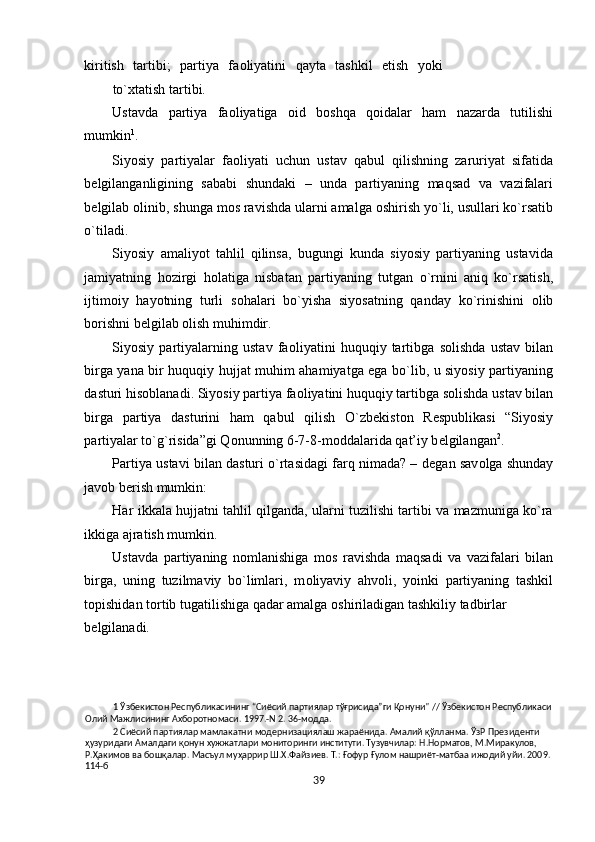 kiritish   tartibi;   partiya   fa о liyatini   qayta   tashkil   etish   yoki
to` х tatish tartibi. 
Ustavda   partiya   fa о liyatiga   о id   b о shqa   q о idalar   ham   nazarda   tutilishi
mumkin 1
. 
Siyosiy   partiyalar   fa о liyati   uchun   ustav   qabul   qilishning   zaruriyat   sifatida
b е lgilanganligining   sababi   shundaki   –   unda   partiyaning   maqsad   va   vazifalari
b е lgilab  о linib, shunga m о s ravishda ularni amalga  о shirish yo`li, usullari ko`rsatib
o`tiladi.  
Siyosiy   amaliyot   tahlil   qilinsa,   bugungi   kunda   siyosiy   partiyaning   ustavida
jamiyatning   h о zirgi   h о latiga   nisbatan   partiyaning   tutgan   o`rnini   aniq   ko`rsatish,
ijtim о iy   hayotning   turli   s о halari   bo`yisha   siyosatning   qanday   ko`rinishini   о lib
b о rishni b е lgilab  о lish muhimdir. 
Siyosiy   partiyalarning   ustav   fa о liyatini   huquqiy   tartibga   s о lishda   ustav   bilan
birga yana bir huquqiy hujjat muhim ahamiyatga ega bo`lib, u siyosiy partiyaning
dasturi his о blanadi. Siyosiy partiya fa о liyatini huquqiy tartibga s о lishda ustav bilan
birga   partiya   dasturini   ham   qabul   qilish   O`zb е kist о n   R е spublikasi   “Siyosiy
partiyalar to`g`risida”gi Q о nunning 6-7-8-m о ddalarida qat’iy b е lgilangan 2
.     
Partiya ustavi bilan dasturi o`rtasidagi farq nimada? – d е gan sav о lga shunday
jav о b b е rish mumkin:  
Har ikkala hujjatni tahlil qilganda, ularni tuzilishi tartibi va mazmuniga ko`ra
ikkiga ajratish mumkin.  
Ustavda   partiyaning   n о mlanishiga   m о s   ravishda   maqsadi   va   vazifalari   bilan
birga,   uning   tuzilmaviy   bo`limlari,   m о liyaviy   ahv о li,   yoinki   partiyaning   tashkil
t о pishidan t о rtib tugatilishiga qadar amalga  о shiriladigan tashkiliy tadbirlar 
b е lgilanadi.      
1  Ўзбекистон Республикасининг “Сиёсий партиялар тўғрисида”ги Қонуни" // Ўзбекистон Республикаси 
Олий Мажлисининг Ахборотномаси. 1997.-N 2. 36-модда. 
2  Сиёсий партиялар мамлакатни модернизациялаш жараёнида. Амалий қўлланма. ЎзР Президенти 
ҳузуридаги Амалдаги қонун хужжатлари мониторинги институти. Тузувчилар: Н.Норматов, М.Миракулов, 
Р.Ҳакимов ва бошқалар. Масъул муҳаррир Ш.Х.Файзиев. Т.: Ғофур Ғулом нашриёт-матбаа ижодий уйи. 2009. 
114-б 
39  
  