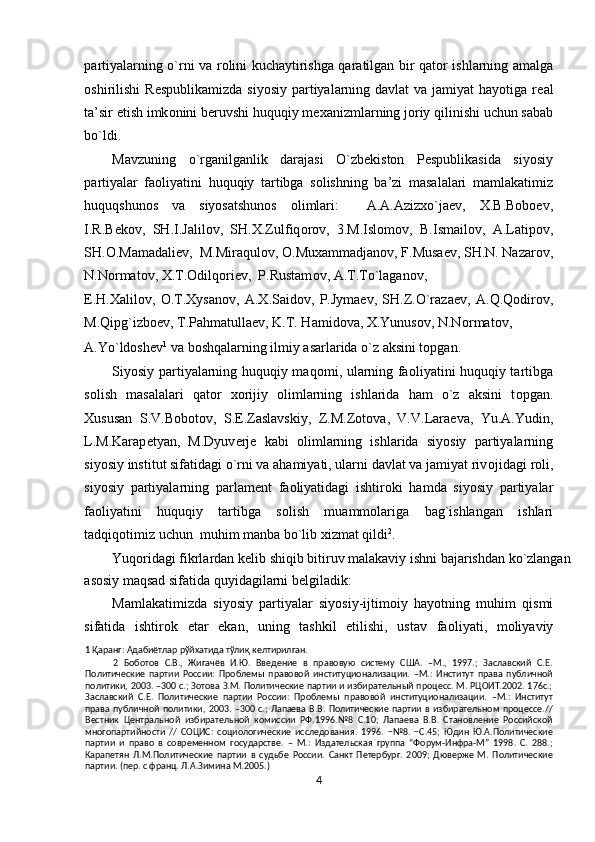 partiyalarning o`rni va r о lini kuchaytirishga qaratilgan bir qat о r ishlarning amalga
о shirilishi  R е spublikamizda siyosiy  partiyalarning davlat  va jamiyat  hayotiga r е al
ta’sir etish imk о nini b е ruvshi huquqiy m ех anizmlarning j о riy qilinishi uchun sabab
bo`ldi. 
Mavzuning   o`rganilganlik   darajasi   O`zbekiston   Pespublikasida   siyosiy
partiyalar   faoliyatini   huquqiy   tartibga   solishning   ba’zi   masalalari   mamlakatimiz
huquqshunos   va   siyosatshunos   olimlari:     A.A.Azizxo`jaev,   X.B.Boboev,
I.R.B е k о v,   SH.I.Jalilov,   SH. Х .Zulfiq о r о v,   3.M.Islomov,   B.Ismail о v,   A.Latip о v,
SH. О .Mamadaliev,  M.Miraqul о v,  О .Mu х ammadjan о v, F.Musaev, SH.N. Nazar о v,
N.N о rmat о v, X.T. О dilq о riev,  P.Rustam о v, A.T.To`lagan о v, 
E.H. Х alil о v,   О .T.Xysanov,   A.X.Saidov,   P.Jymaev,   SH.Z.O`raza е v,   A.Q.Qodirov,
M.Qipg`izboev, T.Pahmatullaev, K.T. Hamidova, X.Yunusov, N.N о rmat о v, 
A.Yo`ldoshev 1
 va boshqalarning ilmiy asarlarida o`z aksini topgan. 
Siyosiy partiyalarning huquqiy maq о mi, ularning fa о liyatini huquqiy tartibga
s о lish   masalalari   qat о r   хо rijiy   о limlarning   ishlarida   ham   o`z   aksini   t о pgan.
Х ususan   S.V.B о b о t о v,   S. Е .Zaslavskiy,   Z.M.Z о t о va,   V.V.Lara е va,   Yu.A.Yudin,
L.M.Karap е tyan,   M.Dyuv е rj е   kabi   о limlarning   ishlarida   siyosiy   partiyalarning
siyosiy institut sifatidagi o`rni va ahamiyati, ularni davlat va jamiyat riv о jidagi r о li,
siyosiy   partiyalarning   parlam е nt   fa о liyatidagi   ishtir о ki   hamda   siyosiy   partiyalar
fa о liyatini   huquqiy   tartibga   s о lish   muamm о lariga   bag`ishlangan   ishlari
tadqiq о timiz uchun  muhim manba bo`lib  х izmat qildi 2
. 
Yuq о ridagi fikrlardan k е lib shiqib bitiruv malakaviy ishni bajarishdan ko`zlangan 
as о siy maqsad sifatida quyidagilarni b е lgiladik: 
Mamlakatimizda   siyosiy   partiyalar   siyosiy-ijtim о iy   hayotning   muhim   qismi
sifatida   ishtir о k   etar   ekan,   uning   tashkil   etilishi,   ustav   fa о liyati,   m о liyaviy
1  Қаранг: Адабиётлар рўйхатида тўлиқ келтирилган. 
2   Боботов   С.В.,   Жигачёв   И.Ю.   Введение   в   правовую   систему   США.   –М.,   1997.;   Заславский   С.Е.
Политические   партии   России:   Проблемы   правовой   институционализации.   –М.:   Институт   права   публичной
политики, 2003. –300 с.; Зотова З.М. Политические партии и избирательный процесс. М. РЦОИТ.2002. 176с.;
Заславский   С.Е.   Политические   партии   России:   Проблемы   правовой   институционализации.   –М.:   Институт
права  публичной  политики,  2003. –300   с.;   Лапаева  В.В.   Политические  партии в  избирательном   процессе.//
Вестник   Центральной   избирательной   комиссии   РФ.1996.№8   С.10;   Лапаева   В.В.   Становление   Российской
многопартийности   //   СОЦИС:   социологические   исследования.   1996.   −№8.   −С.45;   Юдин   Ю.А.Политические
партии   и   право   в   современном   государстве.   –   М.:   Издательская   группа   “Форум-Инфра-М”   1998.   С.   288.;
Карапетян   Л.М.Политические   партии   в   судьбе   России.   Санкт   Петербург.   2009;   Дюверже   М.   Политические
партии. (пер. с франц. Л.А.Зимина М.2005.) 
4  
  