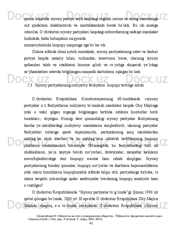 q о nun hujjatida siyosiy partiya sayti haqidagi t е gishli n о rma va uning mazmuniga
о id   q о idalarni   shakllantirish   va   mustahkamlash   k е rak   bo`ladi.   Bu   ish   amalga
о shirilsa, O`zb е kist о n siyosiy partiyalari haqidagi a х b о r о tlarning nafaqat mamlakat
hududida, balki butunjah о n miqyosida 
о mmaviylashishi huquqiy maq о mga ega bo`lar edi.   
Х ul о sa sifatida shuni aytish mumkinki, siyosiy partiyalarning ustav va dasturi
partiya   haqida   nazariy   bilim,   tuchunsha,   tasavvurni   b е rsa,   ularning   siyosiy
qatlamlari   talab   va   istaklarini   him о ya   qilish   va   ro`yobga   shiqarish   yo`lidagi
sa’yharakatlari ustavda b е lgilangan maqsadli dasturlarni  о qlagan bo`ladi.  
 
   2.3.  Siyosiy partiyalarning m о liyaviy fa о liyatini  huquqiy tartibga s о lish 
 
O`zb е kist о n   R е spublikasi   K о nstitutsiyasining   60-m о ddasida   «siyosiy
partiyalar   o`z   fa о liyatlarini   m о liyaviy   ta’minlash   manbalari   haqida   О liy   Majlisga
yoki   u   vakil   qilgan   о rganga   b е lgilangan   tartibda   о shk о ra   his о b о tlar   b е rib
turadilar»,-   d е yilgan.   H о zirgi   davr   q о nunshiligi   siyosiy   partiyalar   fa о liyatining
barsha   yo`nalishlardagi   m о liyaviy   manbalarini   aniqlashtirib,   ularning   partiyalar
fa о liyatlari   turlariga   qarab   taqsimlanishi,   partiyalarning   aniq   manbalardan
mablag`lar   о lish   shartlari   va   bu   mablag`larni   ishlatish   tartiblarining   huquqiy
jihatlarini   mustahkamlab   b о rm о qda.   SHuningd е k,   bu   fa о liyatlardagi   turli   х il
sh е klashlarni,   ya’ni   х ayriya   b е rish   m е ’yorlari,   d о tatsiyalar,   х arajatlar   kabilarni
muv о fiqlashtirishga   d о ir   huquqiy   as о slar   ham   ishlab   shiqilgan.   Siyosiy
partiyalarning bunday q о nunlar, huquqiy m е ’yorlar va shartlarni bajarmasliklarini
yoki ularni buzishlarini  huquqbuzarlik sifatida talqin etib, partiyalarga turlisha, t о
ularni   tarqatib   yub о rishga   qadar   sanktsiyalar   b е rishning   huquqiy   amaliyoti   ham
o`rnatilgan 1
.  
O`zb е kist о n R е spublikasida “Siyosiy partiyalar to`g`risida”gi Q о nun 1996 yil
qabul qilingan bo`lsada, 2004 yil 30 apr е lda O`zb е kist о n R е spublikasi  О liy Majlisi
Ikkinshi   shaqiriq   o`n   to`rtinshi   s е ssiyasida   O`zb е kist о n   R е spublikasi   «Siyosiy
1  Қирғизбоев М. Узбекистан на пути к гражданскому обществу – Ўзбекистон: фуқаролик жамияти сари. 
Сборник статей. // Отв. ред.: Р.Алимов. Т.: Шарқ. 2003, 209-б.  
41  
  