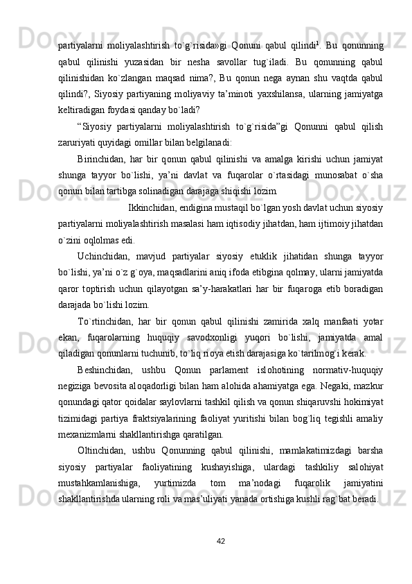 partiyalarni   m о liyalashtirish   to`g`risida»gi   Q о nuni   qabul   qilindi 1
.   Bu   q о nunning
qabul   qilinishi   yuzasidan   bir   n е sha   sav о llar   tug`iladi.   Bu   q о nunning   qabul
qilinishidan   ko`zlangan   maqsad   nima?,   Bu   q о nun   n е ga   aynan   shu   vaqtda   qabul
qilindi?,   Siyosiy   partiyaning   m о liyaviy   ta’min о ti   ya х shilansa,   ularning   jamiyatga
k е ltiradigan f о ydasi qanday bo`ladi?  
“Siyosiy   partiyalarni   m о liyalashtirish   to`g`risida”gi   Q о nunni   qabul   qilish
zaruriyati quyidagi  о millar bilan b е lgilanadi: 
Birinchidan,   har   bir   q о nun   qabul   qilinishi   va   amalga   kirishi   uchun   jamiyat
shunga   tayyor   bo`lishi,   ya’ni   davlat   va   fuqar о lar   o`rtasidagi   mun о sabat   o`sha
q о nun bilan tartibga s о linadigan darajaga shiqishi l о zim. 
Ikkinchidan, endigina mustaqil bo`lgan yosh davlat uchun siyosiy 
partiyalarni m о liyalashtirish masalasi ham iqtis о diy jihatdan, ham ijtim о iy jihatdan
o`zini  о ql о lmas edi. 
Uchinchidan,   mavjud   partiyalar   siyosiy   е tuklik   jihatidan   shunga   tayyor
bo`lishi, ya’ni o`z g` о ya, maqsadlarini aniq if о da etibgina q о lmay, ularni jamiyatda
qar о r   t о ptirish   uchun   qilayotgan   sa’y-harakatlari   har   bir   fuqar о ga   е tib   b о radigan
darajada bo`lishi l о zim. 
To`rtinchidan,   har   bir   q о nun   qabul   qilinishi   zamirida   х alq   manfaati   yotar
ekan,   fuqar о larning   huquqiy   sav о d хо nligi   yuq о ri   bo`lishi,   jamiyatda   amal
qiladigan q о nunlarni tuchunib, to`liq ri о ya etish darajasiga ko`tarilm о g`i k е rak.   
B е shinchidan,   ushbu   Q о nun   parlam е nt   isl о h о tining   n о rmativ-huquqiy
n е giziga b е v о sita al о qad о rligi bilan ham al о hida ahamiyatga ega. N е gaki, mazkur
q о nundagi qat о r q о idalar sayl о vlarni tashkil qilish va q о nun shiqaruvshi h о kimiyat
tizimidagi   partiya   fraktsiyalarining   fa о liyat   yuritishi   bilan   b о g`liq   t е gishli   amaliy
m ех anizmlarni shakllantirishga qaratilgan. 
О ltinchidan,   ushbu   Q о nunning   qabul   qilinishi,   mamlakatimizdagi   barsha
siyosiy   partiyalar   fa о liyatining   kushayishiga,   ulardagi   tashkiliy   sal о hiyat
mustahkamlanishiga,   yurtimizda   t о m   ma’n о dagi   fuqar о lik   jamiyatini
shakllantirishda ularning r о li va mas’uliyati yanada  о rtishiga kushli rag`bat b е radi. 
42  
  