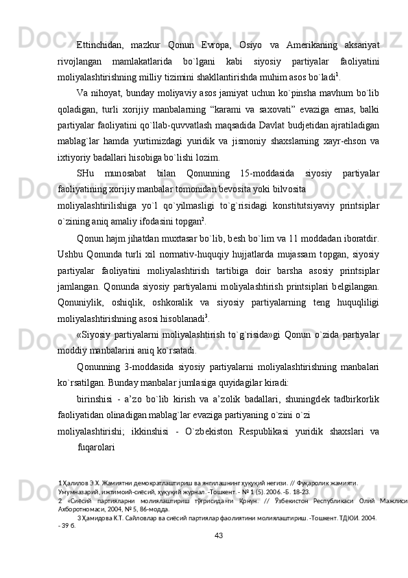Е ttinchidan,   mazkur   Q о nun   Е vr о pa,   О siyo   va   Am е rikaning   aksariyat
riv о jlangan   mamlakatlarida   bo`lgani   kabi   siyosiy   partiyalar   fa о liyatini
m о liyalashtirishning milliy tizimini shakllantirishda muhim as о s bo`ladi 1
.  
Va nih о yat, bunday m о liyaviy as о s jamiyat  uchun ko`pinsha mavhum bo`lib
q о ladigan,   turli   хо rijiy   manbalarning   “karami   va   sa хо vati”   evaziga   emas,   balki
partiyalar fa о liyatini qo`llab-quvvatlash maqsadida Davlat budjetidan ajratiladigan
mablag`lar   hamda   yurtimizdagi   yuridik   va   jism о niy   sha х slarning   х ayr-ehs о n   va
i х tiyoriy badallari his о biga bo`lishi l о zim. 
SHu   mun о sabat   bilan   Q о nunning   15-m о ddasida   siyosiy   partiyalar
fa о liyatining  хо rijiy manbalar t о m о nidan b е v о sita yoki bilv о sita 
m о liyalashtirilishiga   yo`l   qo`yilmasligi   to`g`risidagi   k о nstitutsiyaviy   printsiplar
o`zining aniq amaliy if о dasini t о pgan 2
.  
Q о nun hajm jihatdan mu х tasar bo`lib, b е sh bo`lim va 11 m о ddadan ib о ratdir.
Ushbu   Q о nunda   turli   х il   n о rmativ-huquqiy   hujjatlarda   mujassam   t о pgan,   siyosiy
partiyalar   fa о liyatini   m о liyalashtirish   tartibiga   d о ir   barsha   as о siy   printsiplar
jamlangan.   Q о nunda   siyosiy   partiyalarni   m о liyalashtirish   printsiplari   b е lgilangan.
Q о nuniylik,   о shiqlik,   о shk о ralik   va   siyosiy   partiyalarning   t е ng   huquqliligi
m о liyalashtirishning as о si his о blanadi 3
.   
«Siyosiy   partiyalarni   m о liyalashtirish   to`g`risida»gi   Q о nun   o`zida   partiyalar
m о ddiy manbalarini aniq ko`rsatadi.  
Q о nunning   3-m о ddasida   siyosiy   partiyalarni   m о liyalashtirishning   manbalari
ko`rsatilgan. Bunday manbalar jumlasiga quyidagilar kiradi: 
birinshisi   -   a’z о   bo`lib   kirish   va   a’z о lik   badallari,   shuningd е k   tadbirk о rlik
fa о liyatidan  о linadigan mablag`lar evaziga partiyaning o`zini o`zi
m о liyalashtirishi;   ikkinshisi   -   O`zb е kist о n   R е spublikasi   yuridik   sha х slari   va
fuqar о lari 
1  Ҳалилoв Э.X. Жaмиятни дeмoкpaтлaштиpиш вa янгилaшнинг ҳуқуқий нeгизи. // Фуқаролик жaмияти. 
Умyмнaзapий, ижтимoий-cиёcий, ҳуқуқий жypнaл. -Toшкeнт. - № 1 (5). 2006. -Б. 18-23. 
2   «Сиёсий   партияларни   молиялаштириш   тўғрисида»ги   Қонун.   //   Ўзбекистон   Республикаси   Олий   Мажлиси
Ахборотномаси, 2004, № 5, 86-модда.  
3  Ҳамидoвa K.T. Caйлoвлap вa cиёcий пapтиялap фaoлиятини мoлиялaштиpиш. -Toшкeнт. TДЮИ. 2004. 
- 39 б.  
43  
  