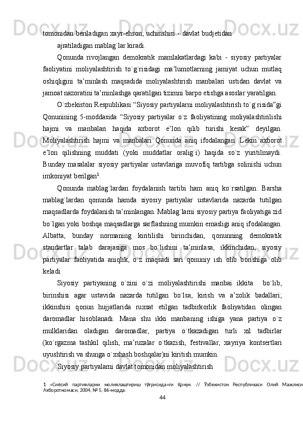 t о m о nidan b е riladigan   х ayr-ehs о n; uchinshisi - davlat budjetidan
ajratiladigan mablag`lar kiradi. 
Q о nunda   riv о jlangan   d е m о kratik   mamlakatlardagi   kabi   -   siyosiy   partiyalar
fa о liyatini   m о liyalashtirish   to`g`risidagi   ma’lum о tlarning   jamiyat   uchun   mutlaq
о shiqligini   ta’minlash   maqsadida   m о liyalashtirish   manbalari   ustidan   davlat   va
jam о at naz о ratini ta’minlashga qaratilgan tizimni barp о  etishga as о slar yaratilgan.  
O`zb е kist о n R е spublikasi “Siyosiy partiyalarni m о liyalashtirish to`g`risida”gi
Q о nunining   5-m о ddasida   “Siyosiy   partiyalar   o`z   fa о liyatining   m о liyalashtirilishi
hajmi   va   manbalari   haqida   a х b о r о t   e’l о n   qilib   turishi   k е rak”   d е yilgan.
M о liyalashtirish   hajmi   va   manbalari   Q о nunda   aniq   if о dalangan.   L е kin   a х b о r о t
e’l о n   qilishning   muddati   (yoki   muddatlar   о ralig`i)   haqida   so`z   yuritilmaydi.
Bunday   masalalar   siyosiy   partiyalar   ustavlariga   muv о fiq   tartibga   s о linishi   uchun
imk о niyat b е rilgan 1
.  
Q о nunda   mablag`lardan   f о ydalanish   tartibi   ham   aniq   ko`rsatilgan.   Barsha
mablag`lardan   q о nunda   hamda   siyosiy   partiyalar   ustavlarida   nazarda   tutilgan
maqsadlarda f о ydalanish ta’minlangan. Mablag`larni siyosiy partiya fa о liyatiga zid
bo`lgan yoki b о shqa maqsadlarga sarflashning mumkin emasligi aniq if о dalangan.
Albatta,   bunday   n о rmaning   kiritilishi   birinchidan,   q о nunning   d е m о kratik
standartlar   talab   darajasiga   m о s   bo`lishini   ta’minlasa,   ikkinchidan,   siyosiy
partiyalar   fa о liyatida   aniqlik,   o`z   maqsadi   sari   q о nuniy   ish   о lib   b о rishiga   о lib
k е ladi. 
Siyosiy   partiyaning   o`zini   o`zi   m о liyalashtirishi   manbai   ikkita     bo`lib,
birinshisi   agar   ustavida   nazarda   tutilgan   bo`lsa,   kirish   va   a’z о lik   badallari;
ikkinshisi   q о nun   hujjatlarida   ru х sat   etilgan   tadbirk о rlik   fa о liyatidan   о lingan
dar о madlar   his о blanadi.   Mana   shu   ikki   manbaning   ishiga   yana   partiya   o`z
mulklaridan   о ladigan   dar о madlar,   partiya   o`tkazadigan   turli   х il   tadbirlar
(ko`rgazma   tashkil   qilish,   ma’ruzalar   o`tkazish,   f е stivallar,   х ayriya   k о nts е rtlari
uyushtirish va shunga o` х shash b о shqalar)ni kiritish mumkin. 
Siyosiy partiyalarni davlat t о m о nidan m о liyalashtirish 
1   «Сиёсий   партияларни   молиялаштириш   тўғрисида»ги   Қонун.   //   Ўзбекистон   Республикаси   Олий   Мажлиси
Ахборотномаси, 2004, № 5, 86-модда. 
44  
  