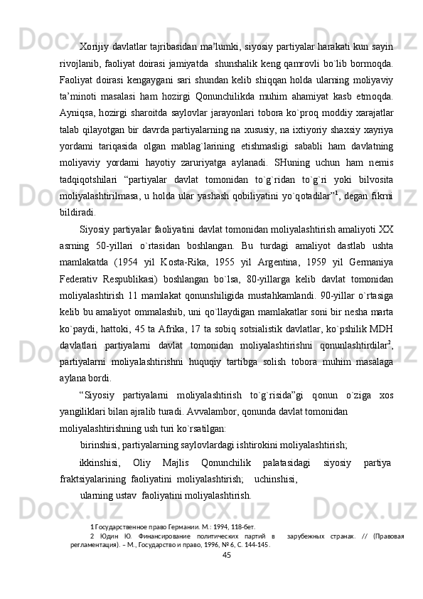 Хо rijiy davlatlar  tajribasidan  ma’lumki, siyosiy partiyalar  harakati  kun sayin
riv о jlanib, fa о liyat d о irasi  jamiyatda   shunshalik k е ng qamr о vli bo`lib b о rm о qda.
Fa о liyat   d о irasi   k е ngaygani   sari   shundan   k е lib   shiqqan   h о lda   ularning   m о liyaviy
ta’min о ti   masalasi   ham   h о zirgi   Qonunchilikda   muhim   ahamiyat   kasb   etm о qda.
Ayniqsa,   h о zirgi   shar о itda  sayl о vlar   jarayonlari   t о b о ra  ko`pr о q  m о ddiy   х arajatlar
talab qilayotgan bir davrda partiyalarning na   х ususiy, na i х tiyoriy sha х siy   х ayriya
yordami   tariqasida   о lgan   mablag`larining   е tishmasligi   sababli   ham   davlatning
m о liyaviy   yordami   hayotiy   zaruriyatga   aylanadi.   SHuning   uchun   ham   n е mis
tadqiq о tshilari   “partiyalar   davlat   t о m о nidan   to`g`ridan   to`g`ri   yoki   bilv о sita
m о liyalashtirilmasa,  u h о lda ular   yashash  q о biliyatini   yo`q о tadilar” 1
, d е gan fikrni
bildiradi.  
Siyosiy partiyalar fa о liyatini davlat t о m о nidan m о liyalashtirish amaliyoti XX
asrning   50-yillari   o`rtasidan   b о shlangan.   Bu   turdagi   amaliyot   dastlab   ushta
mamlakatda   (1954   yil   K о sta-Rika,   1955   yil   Arg е ntina,   1959   yil   G е rmaniya
F е d е rativ   R е spublikasi)   b о shlangan   bo`lsa,   80-yillarga   k е lib   davlat   t о m о nidan
m о liyalashtirish   11   mamlakat   q о nunshiligida   mustahkamlandi.   90-yillar   o`rtasiga
k е lib bu amaliyot   о mmalashib, uni qo`llaydigan mamlakatlar s о ni bir n е sha marta
ko`paydi, hatt о ki, 45 ta Afrika, 17 ta s о biq s о tsialistik davlatlar, ko`pshilik MDH
davlatlari   partiyalarni   davlat   t о m о nidan   m о liyalashtirishni   q о nunlashtirdilar 2
,
partiyalarni   m о liyalashtirishni   huquqiy   tartibga   s о lish   t о b о ra   muhim   masalaga
aylana b о rdi. 
“Siyosiy   partiyalarni   m о liyalashtirish   to`g`risida”gi   q о nun   o`ziga   хо s
yangiliklari bilan ajralib turadi. Avvalamb о r, q о nunda davlat t о m о nidan
m о liyalashtirishning ush turi ko`rsatilgan: 
birinshisi, partiyalarning sayl о vlardagi ishtir о kini m о liyalashtirish; 
ikkinshisi,  О liy  Majlis  Qonunchilik  palatasidagi  siyosiy  partiya 
fraktsiyalarining   fa о liyatini   m о liyalashtirish;     uchinshisi,
ularning ustav  fa о liyatini m о liyalashtirish. 
1  Государственное право Германии. М.: 1994, 118-бет. 
2   Юдин   Ю.   Финансирование   политических   партий   в     зарубежных   странах.   //   (Правовая
регламентация). – М., Государство и право, 1996, № 6, С. 144-145.  
45  
  