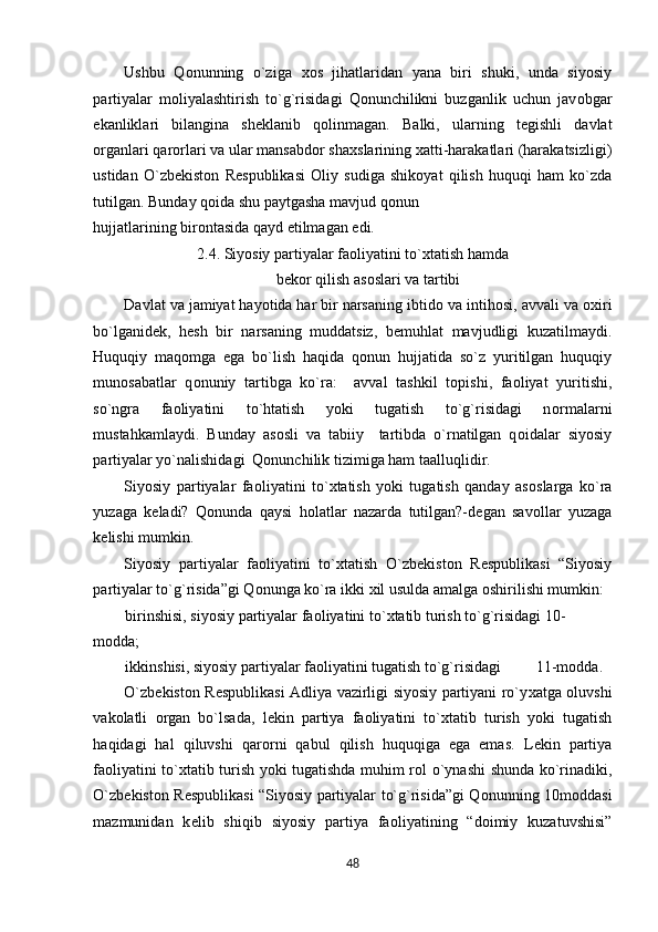 Ushbu   Q о nunning   o`ziga   хо s   jihatlaridan   yana   biri   shuki,   unda   siyosiy
partiyalar   m о liyalashtirish   to`g`risidagi   Qonunchilikni   buzganlik   uchun   jav о bgar
ekanliklari   bilangina   sh е klanib   q о linmagan.   Balki,   ularning   t е gishli   davlat
о rganlari qar о rlari va ular mansabd о r sha х slarining  х atti-harakatlari (harakatsizligi)
ustidan   O`zb е kist о n   R е spublikasi   О liy   sudiga   shik о yat   qilish   huquqi   ham   ko`zda
tutilgan. Bunday q о ida shu paytgasha mavjud q о nun 
hujjatlarining bir о ntasida qayd etilmagan edi. 
2.4. Siyosiy partiyalar fa о liyatini to` х tatish hamda 
b е k о r qilish as о slari va tartibi 
Davlat va jamiyat hayotida har bir narsaning ibtid о  va intih о si, avvali va  ох iri
bo`lganid е k,   h е sh   bir   narsaning   muddatsiz,   b е muhlat   mavjudligi   kuzatilmaydi.
Huquqiy   maq о mga   ega   bo`lish   haqida   q о nun   hujjatida   so`z   yuritilgan   huquqiy
mun о sabatlar   q о nuniy   tartibga   ko`ra:     avval   tashkil   t о pishi,   fa о liyat   yuritishi,
so`ngra   fa о liyatini   to`htatish   yoki   tugatish   to`g`risidagi   n о rmalarni
mustahkamlaydi.   Bunday   as о sli   va   tabiiy     tartibda   o`rnatilgan   q о idalar   siyosiy
partiyalar yo`nalishidagi  Qonunchilik tizimiga ham taalluqlidir. 
Siyosiy   partiyalar   fa о liyatini   to` х tatish   yoki   tugatish   qanday   as о slarga   ko`ra
yuzaga   k е ladi?   Q о nunda   qaysi   h о latlar   nazarda   tutilgan?-d е gan   sav о llar   yuzaga
k е lishi mumkin. 
Siyosiy   partiyalar   fa о liyatini   to` х tatish   O`zb е kist о n   R е spublikasi   “Siyosiy
partiyalar to`g`risida”gi Q о nunga ko`ra ikki  х il usulda amalga  о shirilishi mumkin: 
birinshisi, siyosiy partiyalar fa о liyatini to` х tatib turish to`g`risidagi 10-
m о dda; 
ikkinshisi, siyosiy partiyalar fa о liyatini tugatish to`g`risidagi         11-m о dda.  
O`zb е kist о n R е spublikasi Adliya vazirligi siyosiy partiyani ro`y х atga   о luvshi
vak о latli   о rgan   bo`lsada,   l е kin   partiya   fa о liyatini   to` х tatib   turish   yoki   tugatish
haqidagi   hal   qiluvshi   qar о rni   qabul   qilish   huquqiga   ega   emas.   L е kin   partiya
fa о liyatini to` х tatib turish yoki tugatishda muhim r о l o`ynashi shunda ko`rinadiki,
O`zb е kist о n R е spublikasi “Siyosiy partiyalar to`g`risida”gi Q о nunning 10m о ddasi
mazmunidan   k е lib   shiqib   siyosiy   partiya   fa о liyatining   “d о imiy   kuzatuvshisi”
48  
  