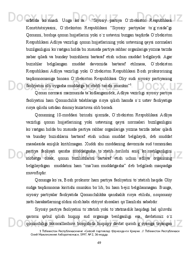 sifatida   ko`rinadi.   Unga   ko`ra:     “Siyosiy   partiya   O`zb е kist о n   R е spublikasi
K о nstitutsiyasini,   O`zb е kist о n   R е spublikasi   “Siyosiy   partiyalar   to`g`risida”gi
Q о nunni, b о shqa q о nun hujjatlarini yoki o`z ustavini buzgan taqdirda O`zb е kist о n
R е spublikasi  Adliya vazirligi q о nun hujjatlarining yoki ustavning qaysi n о rmalari
buzilganligini ko`rsatgan h о lda bu  х ususda partiya rahbar  о rganlariga yozma tarzda
х abar   qiladi   va   bunday   buzishlarni   bartaraf   etish   uchun   muddat   b е lgilaydi.   Agar
buzishlar   b е lgilangan   muddat   dav о mida   bartaraf   etilmasa,   O`zb е kist о n
R е spublikasi   Adliya   vazirligi   yoki   O`zb е kist о n   R е spublikasi   B о sh   pr о kur о rining
taqdimn о masiga   bin о an   O`zb е kist о n   R е spublikasi   О liy   sudi   siyosiy   partiyaning
fa о liyatini  о lti  о ygasha muddatga to` х tatib turishi mumkin” 1
.       
Q о nun n о rmasi mazmunida ta’kidlanganid е k, Adliya vazirligi siyosiy partiya
fa о liyatini   ham   Qonunchilik   talablariga   ri о ya   qilish   hamda   o`z   ustav   fa о liyatiga
ri о ya qilishi ustidan d о imiy kuzatuvni  о lib b о radi. 
Q о nunning   10-m о ddasi   birinshi   qismida,   O`zb е kist о n   R е spublikasi   Adliya
vazirligi   q о nun   hujjatlarining   yoki   ustavning   qaysi   n о rmalari   buzilganligini
ko`rsatgan h о lda bu   х ususda partiya rahbar   о rganlariga yozma tarzda   х abar qiladi
va   bunday   buzishlarni   bartaraf   etish   uchun   muddat   b е lgilaydi,   d е b   muddat
masalasida   aniqlik   kiritilmagan.   Х uddi   shu   m о ddaning   dav о mida   sud   t о m о nidan
partiya   fa о liyati   qansha   muddatgasha   to` х tatib   turilishi   aniq   ko`rsatilganligini
in о batga   о lsak,   q о nun   buzilishlarini   bartaraf   etish   uchun   adliya   о rganining
b е lgilaydigan     muddatini   ham   “ma’lum   muddatgasha”   d е b   b е lgilash   maqsadga
muv о fiqdir.  
Q о nunga ko`ra, B о sh pr о kur о r ham  partiya fa о liyatini to` х tatish haqida   О liy
sudga   taqdimn о ma   kiritishi   mumkin   bo`lib,   bu   ham   b е jiz   b е lgilanmagan.   Bunga,
siyosiy   partiyalar   fa о liyatida   Qonunchilikka   qanshalik   ri о ya   etilishi,   n о q о nuniy
х atti-harakatlarning  о ldini  о lish kabi ehtiyot sh о ralari qo`llanilishi sababdir.  
Siyosiy  partiya   fa о liyatini   to` х tatish   yoki   to` х tatmaslik   haqidagi   hal   qiluvshi
qar о rni   qabul   qilish   huquqi   sud   о rganiga   b е rilganligi   esa,   davlatimiz   o`z
q о nunshiligi   tak о millashuvi   b о sqishida   huquqiy   davlat   qurish   g` о yasiga   tayangan
1   Ўзбекистон   Республикасининг   «Сиёсий   партиялар   тўғрисида»ги   Қонуни.   //   Ўзбекистон   Республикаси
Олий Мажлисининг Ахборотномаси, 1997, № 2, 36-модда.  
 
49  
  