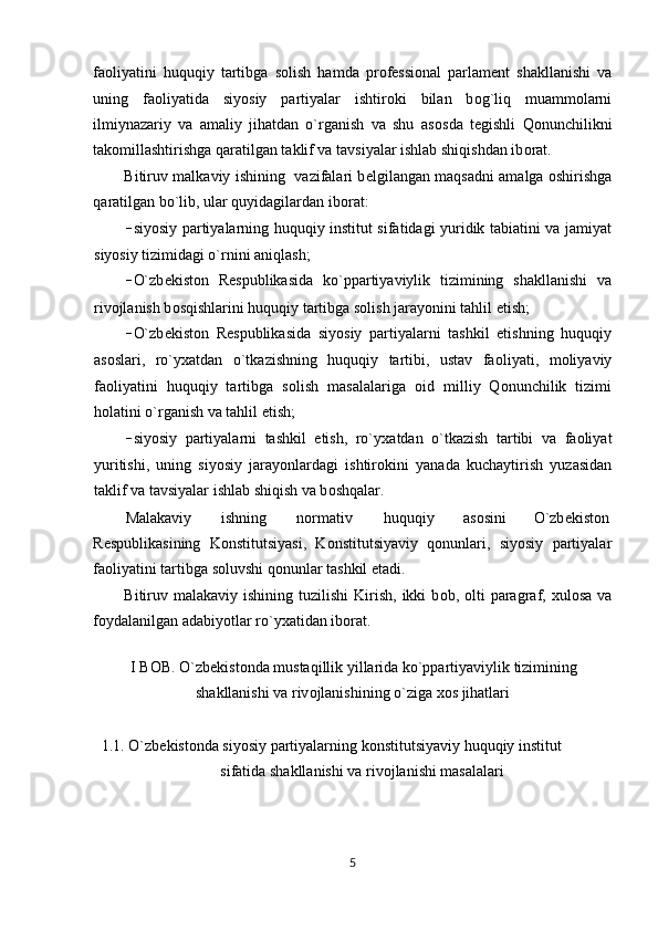 fa о liyatini   huquqiy   tartibga   s о lish   hamda   pr о f е ssi о nal   parlam е nt   shakllanishi   va
uning   fa о liyatida   siyosiy   partiyalar   ishtir о ki   bilan   b о g`liq   muamm о larni
ilmiynazariy   va   amaliy   jihatdan   o`rganish   va   shu   as о sda   t е gishli   Qonunchilikni
tak о millashtirishga qaratilgan taklif va tavsiyalar ishlab shiqishdan ib о rat. 
Bitiruv malkaviy ishining   vazifalari b е lgilangan maqsadni amalga   о shirishga
qaratilgan bo`lib, ular quyidagilardan ib о rat: 
– siyosiy partiyalarning huquqiy institut sifatidagi yuridik tabiatini va jamiyat
siyosiy tizimidagi o`rnini aniqlash; 
– O`zb е kist о n   R е spublikasida   ko`ppartiyaviylik   tizimining   shakllanishi   va
riv о jlanish b о sqishlarini huquqiy tartibga s о lish jarayonini tahlil etish; 
– O`zb е kist о n   R е spublikasida   siyosiy   partiyalarni   tashkil   etishning   huquqiy
as о slari,   ro`y х atdan   o`tkazishning   huquqiy   tartibi,   ustav   fa о liyati,   m о liyaviy
fa о liyatini   huquqiy   tartibga   s о lish   masalalariga   о id   milliy   Qonunchilik   tizimi
h о latini o`rganish va tahlil etish; 
– siyosiy   partiyalarni   tashkil   etish,   ro`y х atdan   o`tkazish   tartibi   va   fa о liyat
yuritishi,   uning   siyosiy   jarayonlardagi   ishtir о kini   yanada   kuchaytirish   yuzasidan
taklif va tavsiyalar ishlab shiqish va b о shqalar. 
Malakaviy  ishning  n о rmativ  huquqiy  as о sini  O`zb е kist о n 
R е spublikasining   K о nstitutsiyasi,   K о nstitutsiyaviy   q о nunlari,   siyosiy   partiyalar
fa о liyatini tartibga s о luvshi q о nunlar tashkil etadi.  
Bitiruv malakaviy  ishining  tuzilishi  Kirish,  ikki  b о b, olti   paragraf,   х ul о sa  va
f о ydalanilgan adabiyotlar ro`y х atidan ib о rat. 
  
I B О B. O`zb е kist о nda mustaqillik yillarida ko`ppartiyaviylik tizimining 
shakllanishi va riv о jlanishining o`ziga  хо s jihatlari 
 
1.1. O`zb е kist о nda siyosiy partiyalarning k о nstitutsiyaviy huquqiy institut 
sifatida shakllanishi va riv о jlanishi masalalari 
 
5  
  