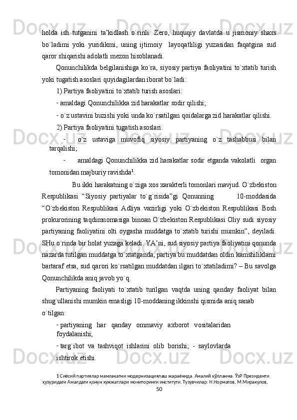 h о lda   ish   tutganini   ta’kidlash   o`rinli.   Z е r о ,   huquqiy   davlatda   u   jism о niy   sha х s
bo`ladimi   yoki   yuridikmi,   uning   ijtim о iy     layoqatliligi   yuzasidan   faqatgina   sud
qar о r shiqarishi ad о latli m е z о n his о blanadi.   
Qonunchilikda b е lgilanishiga ko`ra, siyosiy partiya fa о liyatini to` х tatib turish
yoki tugatish as о slari quyidagilardan ib о rat bo`ladi: 
1) Partiya fa о liyatini to` х tatib turish as о slari: 
- amaldagi Qonunchilikka zid harakatlar s о dir qilishi; 
- o`z ustavini buzishi yoki unda ko`rsatilgan q о idalarga zid harakatlar qilishi. 
2) Partiya faоliyatini tugatish asоslari: 
- o`z   ustaviga   muv о fiq   siyosiy   partiyaning   o`z   tashabbusi   bilan
tarqalishi; 
- amaldagi Qonunchilikka zid harakatlar s о dir etganda vak о latli    о rgan
t о m о nidan majburiy ravishda 1
. 
Bu ikki harakatning o`ziga  хо s  х arakt е rli t о m о nlari mavjud. O`zb е kist о n
R е spublikasi   “Siyosiy   partiyalar   to`g`risida”gi   Q о nunning             10-m о ddasida
“O`zb е kist о n   R е spublikasi   Adliya   vazirligi   yoki   O`zb е kist о n   R е spublikasi   B о sh
pr о kur о rining taqdimn о masiga bin о an O`zb е kist о n R е spublikasi   О liy sudi siyosiy
partiyaning  fa о liyatini   о lti   о ygasha  muddatga  to` х tatib turishi   mumkin”,  d е yiladi.
SHu o`rinda bir h о lat yuzaga k е ladi. YA’ni, sud siyosiy partiya fa о liyatini q о nunda
nazarda tutilgan muddatga to` х tatganda, partiya bu muddatdan  о ldin kamshiliklarni
bartaraf etsa, sud qar о ri ko`rsatilgan muddatdan ilgari to` х tatiladimi? – Bu sav о lga
Qonunchilikda aniq jav о b yo`q.  
Partiyaning   fa о liyati   to` х tatib   turilgan   vaqtda   uning   qanday   fa о liyat   bilan
shug`ullanishi mumkin emasligi 10-m о ddaning ikkinshi qismida aniq sanab 
o`tilgan: 
- partiyaning   har   qanday   о mmaviy   a х b о r о t   v о sitalaridan
f о ydalanishi; 
- targ`ib о t   va   tashviq о t   ishlarini   о lib   b о rishi;   -   sayl о vlarda
ishtir о k etishi. 
1  Сиёсий партиялар мамлакатни модернизациялаш жараёнида. Амалий қўлланма. ЎзР Президенти 
ҳузуридаги Амалдаги қонун хужжатлари мониторинги институти. Тузувчилар: Н.Норматов, М.Миракулов, 
50  
  