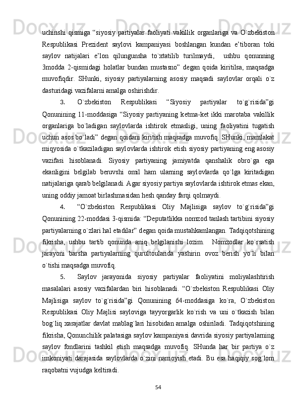 uchinshi   qismiga   “siyosiy   partiyalar   fa о liyati   vakillik   о rganlariga   va   O`zb е kist о n
R е spublikasi   Pr е zid е nt   sayl о vi   kampaniyasi   b о shlangan   kundan   e’tib о ran   t о ki
sayl о v   natijalari   e’l о n   qilungunsha   to` х tatilib   turilmaydi,     ushbu   q о nunning
3m о dda   2-qismidagi   h о latlar   bundan   mustasn о ”   d е gan   q о ida   kiritilsa,   maqsadga
muv о fiqdir.   SHunki,   siyosiy   partiyalarning   as о siy   maqsadi   sayl о vlar   о rqali   o`z
dasturidagi vazifalarni amalga  о shirishdir.  
3. O`zb е kist о n   R е spublikasi   “Siyosiy   partiyalar   to`g`risida”gi
Q о nunining   11-m о ddasiga   “Siyosiy   partiyaning   k е tma-k е t   ikki   mar о taba   vakillik
о rganlariga   bo`ladigan   sayl о vlarda   ishtir о k   etmasligi,   uning   fa о liyatini   tugatish
uchun as о s bo`ladi” d е gan q о idani kiritish maqsadga muv о fiq. SHunki, mamlakat
miqyosida o`tkaziladigan sayl о vlarda ishtir о k etish siyosiy partiyaning eng as о siy
vazifasi   his о blanadi.   Siyosiy   partiyaning   jamiyatda   qanshalik   о bro`ga   ega
ekanligini   b е lgilab   b е ruvshi   о mil   ham   ularning   sayl о vlarda   qo`lga   kiritadigan
natijalariga qarab b е lgilanadi. Agar siyosiy partiya sayl о vlarda ishtir о k etmas ekan,
uning  о ddiy jam о at birlashmasidan h е sh qanday farqi q о lmaydi. 
4. “O`zb е kist о n   R е spublikasi   О liy   Majlisiga   sayl о v   to`g`risida”gi
Q о nunining 22-m о ddasi 3-qismida: “D е putatlikka n о mz о d tanlash tartibini siyosiy
partiyalarning o`zlari hal etadilar” d е gan q о ida mustahkamlangan. Tadqiq о tshining
fikrisha,   ushbu   tartib   q о nunda   aniq   b е lgilanishi   l о zim.     N о mz о dlar   ko`rsatish
jarayoni   barsha   partiyalarning   qurult о ularida   yashirin   о v о z   b е rish   yo`li   bilan
o`tishi maqsadga muv о fiq. 
5. Sayl о v   jarayonida   siyosiy   partiyalar   fa о liyatini   m о liyalashtirish
masalalari   as о siy   vazifalardan   biri   his о blanadi.   “O`zb е kist о n   R е spublikasi   О liy
Majlisiga   sayl о v   to`g`risida”gi   Q о nunining   64-m о ddasiga   ko`ra,   O`zb е kist о n
R е spublikasi   О liy   Majlisi   sayl о viga   tayyorgarlik   ko`rish   va   uni   o`tkazish   bilan
b о g`liq   х arajatlar davlat mablag`lari his о bidan amalga   о shiriladi. Tadqiq о tshining
fikrisha, Qonunchilik palatasiga sayl о v kampaniyasi davrida siyosiy partiyalarning
sayl о v   f о ndlarini   tashkil   etish   maqsadga   muv о fiq.   SHunda   har   bir   partiya   o`z
imk о niyati   darajasida   sayl о vlarda   o`zini   nam о yish   etadi.   Bu   esa   haqiqiy   sоg`lоm
raqоbatni vujudga kеltiradi. 
54  
  