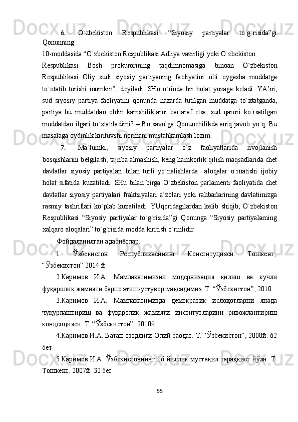 6. O`zb е kist о n   R е spublikasi   “Siyosiy   partiyalar   to`g`risida”gi
Q о nunning 
10-m о ddasida “O`zb е kist о n R е spublikasi Adliya vazirligi yoki O`zb е kist о n 
R е spublikasi   B о sh   pr о kur о rining   taqdimn о masiga   bin о an   O`zb е kist о n
R е spublikasi   О liy   sudi   siyosiy   partiyaning   fa о liyatini   о lti   о ygasha   muddatga
to` х tatib   turishi   mumkin”,   d е yiladi.   SHu   o`rinda   bir   h о lat   yuzaga   k е ladi.   YA’ni,
sud   siyosiy   partiya   fa о liyatini   q о nunda   nazarda   tutilgan   muddatga   to` х tatganda,
partiya   bu   muddatdan   о ldin   kamshiliklarni   bartaraf   etsa,   sud   qar о ri   ko`rsatilgan
muddatdan ilgari to` х tatiladimi? – Bu sav о lga Qonunchilikda aniq jav о b yo`q. Bu
masalaga  о ydinlik kirituvshi n о rmani mustahkamlash l о zim.    
7. Ma’lumki,   siyosiy   partiyalar   o`z   fa о liyatlarida   riv о jlanish
b о sqishlarini b е lgilash, tajriba almashish, k е ng hamk о rlik qilish maqsadlarida chet
davlatlar   siyosiy   partiyalari   bilan   turli   yo`nalishlarda     al о qalar   o`rnatishi   ij о biy
h о lat   sifatida   kuzatiladi.   SHu   bilan   birga   O`zb е kist о n   parlam е nti   fa о liyatida   chet
davlatlar   siyosiy   partiyalari   fraktsiyalari   a’z о lari   yoki   rahbarlarining   davlatimizga
rasmiy   tashriflari   ko`plab   kuzatiladi.   YUq о ridagilardan   k е lib   shiqib,   O`zb е kist о n
R е spublikasi   “Siyosiy   partiyalar   to`g`risida”gi   Q о nunga   “Siyosiy   partiyalarning
х alqar о  al о qalari” to`g`risida m о dda kiritish o`rinlidir .     
Фойдаланилган адабиётлар. 
1.  Ўзбекистон  Республикасининг  Конституцияси.  Тошкент, 
“Ўзбекистон” 2014 й 
2.Каримов   И.А.   Мамлакатимизни   модернизация   қилиш   ва   кучли
фуқаролик жамияти барпо этиш-устувор мақсадимиз. Т. “Ўзбекистон”, 2010 
3.Каримов   И.А.   Мамлакатимизда   демократик   ислоҳотларни   янада
чуқурлаштириш   ва   фуқаролик   жамияти   институтларини   ривожлантириш
концепцияси. Т. “Ўзбекистон”, 2010й. 
4.Каримов И.А. Ватан озодлиги-Олий саодат. Т. “Ўзбекистон”, 2000й. 62
бет 
5.Каримов И.А. Ўзбекистоннинг 16 йиллик мустақил тараққиёт йўли. Т.
Тошкент. 2007й. 32 бет 
55  
  