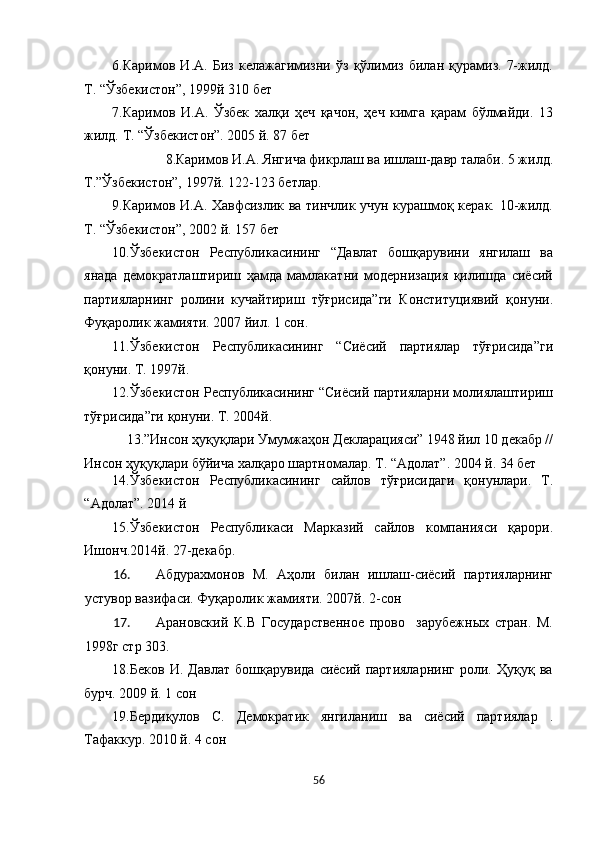 6.Каримов   И.А.   Биз   келажагимизни   ўз   қўлимиз   билан   қурамиз.   7-жилд.
Т. “Ўзбекистон”, 1999й 310 бет 
7.Каримов   И.А.   Ўзбек   халқи   ҳеч   қачон,   ҳеч   кимга   қарам   бўлмайди.   13
жилд. Т. “Ўзбекистон”. 2005 й. 87 бет 
8.Каримов И.А. Янгича фикрлаш ва ишлаш-давр талаби. 5 жилд. 
Т.”Ўзбекистон”, 1997й. 122-123 бетлар. 
9.Каримов И.А. Хавфсизлик ва тинчлик учун курашмоқ керак. 10-жилд.
Т. “Ўзбекистон”, 2002 й. 157 бет 
10.Ўзбекистон   Республикасининг   “Давлат   бошқарувини   янгилаш   ва
янада   демократлаштириш   ҳамда   мамлакатни   модернизация   қилишда   сиёсий
партияларнинг   ролини   кучайтириш   тўғрисида”ги   Конституциявий   қонуни.
Фуқаролик жамияти. 2007 йил. 1 сон. 
11.Ўзбекистон   Республикасининг   “Сиёсий   партиялар   тўғрисида”ги
қонуни. Т. 1997й. 
12.Ўзбекистон Республикасининг “Сиёсий партияларни молиялаштириш
тўғрисида”ги қонуни. Т. 2004й. 
13.”Инсон ҳуқуқлари Умумжаҳон Декларацияси” 1948 йил 10 декабр // 
Инсон ҳуқуқлари бўйича халқаро шартномалар. Т. “Адолат”. 2004 й. 34 бет 
14.Ўзбекистон   Республикасининг   сайлов   тўғрисидаги   қонунлари.   Т.
“Адолат”. 2014 й 
15.Ўзбекистон   Республикаси   Марказий   сайлов   компанияси   қарори.
Ишонч.2014й. 27-декабр. 
16. Абдурахмонов   М.   Аҳоли   билан   ишлаш-сиёсий   партияларнинг
устувор вазифаси. Фуқаролик жамияти. 2007й. 2-сон 
17. Арановский   К.В   Государственное   прово     зарубежных   стран.   М.
1998г стр 303. 
18.Беков   И.   Давлат   бошқарувида   сиёсий   партияларнинг   роли.   Ҳуқуқ   ва
бурч. 2009 й. 1 сон 
19.Бердиқулов   С.   Демократик   янгиланиш   ва   сиёсий   партиялар   .
Тафаккур. 2010 й. 4 сон 
56  
  