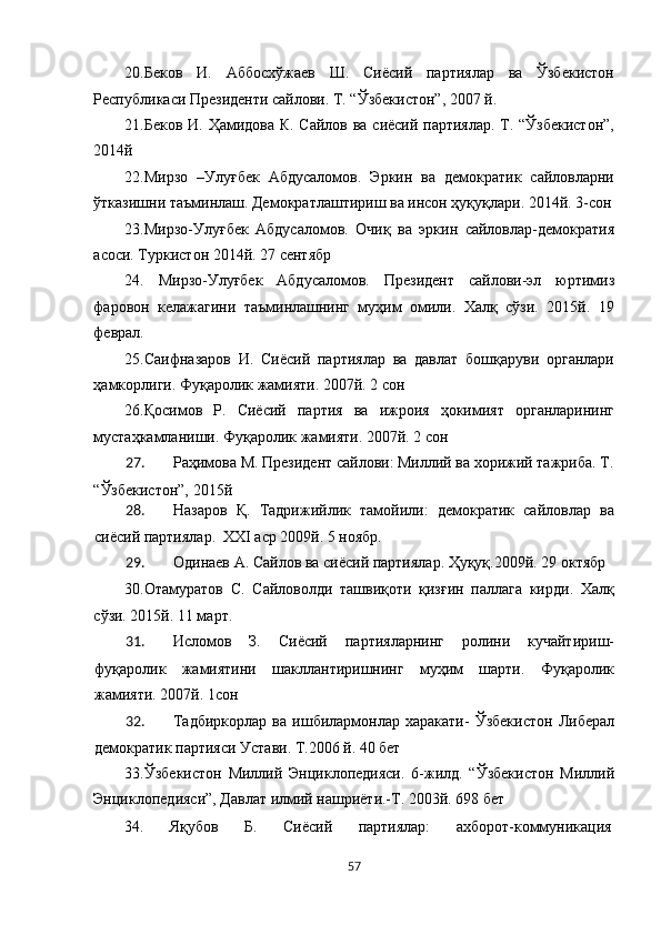 20.Беков   И.   Аббосхўжаев   Ш.   Сиёсий   партиялар   ва   Ўзбекистон
Республикаси Президенти сайлови. Т. “Ўзбекистон”, 2007 й. 
21.Беков И. Ҳамидова К. Сайлов ва сиёсий партиялар. Т. “Ўзбекистон”,
2014й 
22.Мирзо   –Улуғбек   Абдусаломов.   Эркин   ва   демократик   сайловларни
ўтказишни таъминлаш. Демократлаштириш ва инсон ҳуқуқлари. 2014й. 3-сон
23.Мирзо-Улуғбек   Абдусаломов.   Очиқ   ва   эркин   сайловлар-демократия
асоси. Туркистон 2014й. 27 сентябр 
24.   Мирзо-Улуғбек   Абдусаломов.   Президент   сайлови-эл   юртимиз
фаровон   келажагини   таъминлашнинг   муҳим   омили.   Халқ   сўзи.   2015й.   19
феврал. 
25.Саифназаров   И.   Сиёсий   партиялар   ва   давлат   бошқаруви   органлари
ҳамкорлиги. Фуқаролик жамияти. 2007й. 2 сон 
26.Қосимов   Р.   Сиёсий   партия   ва   ижроия   ҳокимият   органларининг
мустаҳкамланиши. Фуқаролик жамияти. 2007й. 2 сон 
27. Раҳимова М. Президент сайлови: Миллий ва хорижий тажриба. Т.
“Ўзбекистон”, 2015й 
28. Назаров   Қ.   Тадрижийлик   тамойили:   демократик   сайловлар   ва
сиёсий партиялар.  XXI аср 2009й. 5 ноябр. 
29. Одинаев А. Сайлов ва сиёсий партиялар. Ҳуқуқ.2009й. 29 октябр 
30.Отамуратов   С.   Сайловолди   ташвиқоти   қизғин   паллага   кирди.   Халқ
сўзи. 2015й. 11 март. 
31. Исломов   З.   Сиёсий   партияларнинг   ролини   кучайтириш-
фуқаролик   жамиятини   шакллантиришнинг   муҳим   шарти.   Фуқаролик
жамияти. 2007й. 1сон 
32. Тадбиркорлар   ва   ишбилармонлар   харакати-   Ўзбекистон   Либерал
демократик партияси Устави. Т.2006 й. 40 бет 
33.Ўзбекистон   Миллий   Энциклопедияси.   6-жилд.   “Ўзбекистон   Миллий
Энциклопедияси”, Давлат илмий нашриёти.-Т. 2003й. 698 бет 
34.  Яқубов  Б.  Сиёсий  партиялар:  ахборот-коммуникация 
57  
  