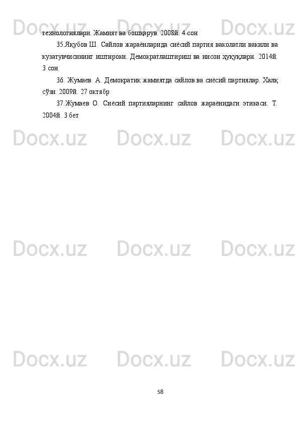технологиялари. Жамият ва бошқарув. 2008й. 4 сон 
35.Яқубов Ш. Сайлов жараёнларида сиёсий партия ваколатли вакили ва
кузатувчисининг   иштироки.  Демократлаштириш  ва инсон  ҳуқуқлари. 2014й.
3 сон 
36. Жумаев   А. Демократик жамиятда сайлов ва сиёсий партиялар. Халқ
сўзи. 2009й. 27 октябр 
37.Жумаев   О.   Сиёсий   партияларнинг   сайлов   жараёнидаги   этикаси.   Т.
2004й. 3 бет 
 
 
 
  
 
 
58  
  
