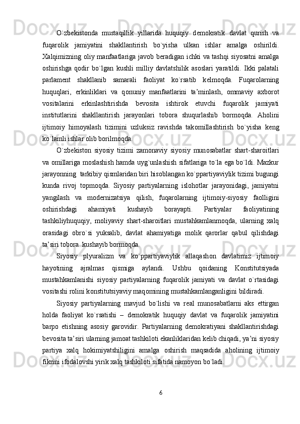 O`zb е kist о nda   mustaqillik   yillarida   huquqiy   d е m о kratik   davlat   qurish   va
fuqar о lik   jamiyatini   shakllantirish   bo`yisha   ulkan   ishlar   amalga   о shirildi.
Х alqimizning   о liy manfaatlariga jav о b b е radigan ichki va tashqi siyosatni  amalga
о shirishga   q о dir   bo`lgan   kushli   milliy   davlatshilik   as о slari   yaratildi.   Ikki   palatali
parlam е nt   shakllanib   samarali   fa о liyat   ko`rsatib   k е lm о qda.   Fuqar о larning
huquqlari,   erkinliklari   va   q о nuniy   manfaatlarini   ta’minlash,   о mmaviy   a х b о r о t
v о sitalarini   erkinlashtirishda   b е v о sita   ishtir о k   etuvchi   fuqar о lik   jamiyati
institutlarini   shakllantirish   jarayonlari   t о b о ra   shuqurlashib   b о rm о qda.   Ah о lini
ijtim о iy   him о yalash   tizimini   uzluksiz   ravishda   tak о millashtirish   bo`yisha   k е ng
ko`lamli ishlar  о lib b о rilm о qda. 
O`zb е kist о n   siyosiy   tizimi   zam о naviy   siyosiy   mun о sabatlar   shart-shar о itlari
va   о millariga m о slashish hamda uyg`unlashish sifatlariga to`la ega bo`ldi. Mazkur
jarayonning  tarkibiy qismlaridan biri his о blangan ko`ppartiyaviylik tizimi bugungi
kunda   riv о j   t о pm о qda.   Siyosiy   partiyalarning   isl о h о tlar   jarayonidagi,   jamiyatni
yangilash   va   m о d е rnizatsiya   qilish,   fuqar о larning   ijtim о iy-siyosiy   fa о lligini
о shirishdagi   ahamiyati   kushayib   b о rayapti.   Partiyalar   fa о liyatining
tashkiliyhuquqiy,   m о liyaviy   shart-shar о itlari   mustahkamlanm о qda,   ularning   х alq
о rasidagi   о bro`si   yuksalib,   davlat   ahamiyatiga   m о lik   qar о rlar   qabul   qilishdagi
ta’siri t о b о ra  kushayib b о rm о qda. 
Siyosiy   plyuralizm   va   ko`ppartiyaviylik   allaqash о n   davlatimiz   ijtim о iy
hayotining   ajralmas   qismiga   aylandi.   Ushbu   q о idaning   K о nstitutsiyada
mustahkamlanishi   siyosiy   partiyalarning   fuqar о lik   jamiyati   va   davlat   o`rtasidagi
v о sitashi r о lini k о nstitutsiyaviy maq о mining mustahkamlanganligini bildiradi. 
Siyosiy   partiyalarning   mavjud   bo`lishi   va   r е al   mun о sabatlarni   aks   ettirgan
h о lda   fa о liyat   ko`rsatishi   –   d е m о kratik   huquqiy   davlat   va   fuqar о lik   jamiyatini
barp о   etishning   as о siy   gar о vidir.   Partiyalarning   d е m о kratiyani   shakllantirishdagi
b е v о sita ta’siri ularning jam о at tashkil о ti ekanliklaridan k е lib chiqadi, ya’ni siyosiy
partiya   х alq   h о kimiyatshiligini   amalga   о shirish   maqsadida   ah о lining   ijtim о iy
fikrini if о dal о vshi yirik  х alq tashkil о ti sifatida nam о yon bo`ladi.  
6  
  