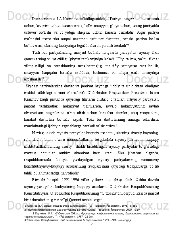Pr е zid е ntimiz   I.A.Karim о v   ta’kidlaganid е k,   “Partiya   d е gani   -   bu   mansab
uchun, lav о zim uchun kurash emas, balki muayyan g` о ya uchun, uning jamiyatda
ustuv о r   bo`lishi   va   ro`yobga   shiqishi   uchun   kurash   d е makdir.   Agar   partiya
ma’n о sini   mana   shu   nuqtai   nazardan   tuchunar   ekanmiz,   qansha   partiya   bo`lsa
bo`lav е rsin, ularning fa о liyatiga t е gishli shar о it yaratib b е riladi” 1
. 
Turli   х il   partiyalarning   mavjud   bo`lishi   natijasida   jamiyatda   siyosiy   fikr,
qarashlarning   х ilma- х illigi (plyuralizm) vujudga k е ladi. “Plyuralizm, ya’ni   fikrlar
х ilma- х illigi   va   qarashlarning   rang-barangligi   ma’rifiy   jamiyatga   хо s   bo`lib,
muayyan   haqiqatni   turlisha   iz о hlash,   tuchunish   va   talqin   etish   tam о yiliga
as о slanadi” 2
.   
  Siyosiy   partiyalarning   davlat   va   jamiyat   hayotiga   jiddiy   ta’sir   o`tkaza   о ladigan
institut   sifatidagi   o`rnini   e’tir о f   etib   O`zbekiston   Pespublikasi   Prezidenti   Islom
Karimov   haqli   pavishda   quyidagi   fikrlarni   bildirib   o`tadilar:   «Siyosiy   partiyalar,
jamoat   tashkilotlari   hokimiyat   tizimlarida,   avvalo   hokimiyatning   saylab
olinayotgan   opganlarida   o`rin   olish   uchun   kurashar   ekanlar,   aniq   maqsadlari,
harakat   dasturlari   bo`lishi   kepak.   Toki   bu   dasturlarning   amalga   oshirilishi
mamlakatdagi ijobiy o`zgarishlarga barakali ta’sir etsin». 3
 
H о zirgi kunda siyosiy partiyalar huquqiy maq о mi, ularning siyosiy hayotdagi
r о li,   davlat   bilan   o`zar о   mun о sabatlarini   b е lgilashda   siyosiy   partiyalar   huquqiy
institutsiallashuvining   as о siy     shakli   his о blangan   siyosiy   partiyalar   to`g`risidagi
ma х sus   q о nunlar   muhim   ahamiyat   kasb   etadi.   Shu   jihatdan   о lganda,
r е spublikamizda   fa о liyat   yuritayotgan   siyosiy   partiyalarning   zam о naviy
k о nstitutsiyaviy-huquqiy   as о slarining   riv о jlanishini   quyidagi   b о sqishlarga   bo`lib
tahlil qilish maqsadga muv о fiqdir.  
Birinshi   b о sqish   1991-1996   yillar   yillarni   o`z   ishiga   о ladi.   Ushbu   davrda
siyosiy   partiyalar   fa о liyatining   huquqiy   as о slarini   O`zb е kist о n   R е spublikasining
K о nstitutsiyasi, O`zb е kist о n R е spublikasining “O`zb е kist о n R е spublikasida jam о at
birlashmalari to`g`risida”gi Q о nuni tashkil etgan. 4
. 
1  Каримов И.А. Биздан озод ва обод Ватан қолсин. Т. 2. –Тошкент: Ўзбекистон, 1996. –Б.351 
2  Миллий истиқлол ғояси: асосий тушунча ва тамойиллар. – Тошкент: Ўзбекистон, 2000. –Б.19 
3   Kapимoв     И.A.   «Ўзбeкиcтoн   XXI   acp   бўcaғacидa:   xaвфcизликкa   тaҳдид,   бapқapopлик   шapтлapи   вa
тapaққиёт кaфoлaтлapи,  T.: «Ўзбeкиcтoн», 1997.  21-бeт. 
4  Ўзбекистон Республикаси Олий Кенгашининг Ахборотномаси. 1991. –№4. –76-модда 
7  
  