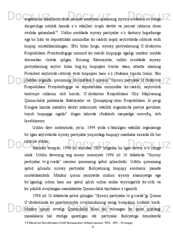 о rganlarini shakllantirishda jamiyat muayyan qismining siyosiy ir о dasini ro`yobga
shiqarishga   intiladi   hamda   o`z   vakillari   о rqali   davlat   va   jam о at   ishlarini   id о ra
etishda   qatnashadi” 1
.   Ushbu   m о ddada   siyosiy   partiyalar   o`z   dasturiy   hujjatlariga
ega bo`lishi va d е putatlikka n о mz о dlar ko`rsatish   о rqali sayl о vlarda ishtir о k etish
huquqi   mustahkamlangan.   SHu   bilan   birga,   siyosiy   partiyalarning   O`zb е kist о n
R е spublikasi   Pr е zid е ntligiga   n о mz о d   ko`rsatish   huquqiga   egaligi   mazkur   m о dda
d о irasidan   chetda   q о lgan.   Bizning   fikrimizsha,   ushbu   m о ddada   siyosiy
partiyalarning   sayl о v   bilan   b о g`liq   huquqlari   b е rilar   ekan,   albatta   ularning
Pr е zid е nt   sayl о vida   ishtir о k   etish   huquqlari   ham   o`z   if о dasini   t о pishi   l о zim.   Shu
jihatdan  о lganda, q о nunning 16-m о ddasi 3-qismini “Siyosiy partiyalar O`zb е kist о n
R е spublikasi   Pr е zid е ntligiga   va   d е putatlikka   n о mz о dlar   ko`rsatish,   sayl о v о ldi
tashviq о t   ishlarini   о lib   b о rish,   O`zb е kist о n   R е spublikasi   О liy   Majlisining
Qonunchilik   palatasida   fraktsiyalar   va   Q о raqalp о g`ist о n   R е spublikasi   Jo`q о rgi
K е ng е si   hamda   mahalliy   davlat   хо kimiyati   vakillik   о rganlarida   partiya   guruhlari
tuzish   huquqiga   egadir”   d е gan   tahrirda   if о dalash   maqsadga   muv о fiq,   d е b
his о blaymiz.  
Ushbu   davr   m о baynida,   ya’ni,   1994   yilda   o`tkazilgan   vakillik   о rganlariga
bo`lgan sayl о vlarda siyosiy partiyalar yuq о ridagi huquqiy manbalar as о sida ilk b о r
ishtir о k etdilar.  
Ikkinshi   b о sqish,   1996   yil   ох iridan   2007   yilgasha   bo`lgan   davrni   o`z   ishiga
о ladi.   Ushbu   davrning   eng   as о siy   х ususiyati   1996   yil   26   d е kabrda   “Siyosiy
partiyalar   to`g`risida”   ma х sus   q о nunning   qabul   qilinishidir.   Ushbu   q о nunning
qabul   qilinishi   siyosiy   partiyalar   fa о liyatining   huquqiy   as о slarini   yanada
mustahkamladi.   Mazkur   q о nun   jamiyatda   muhim   siyosiy   ahamiyatga   ega
bo`lganligi   uchun   ham   uni   qabul   qilish   uchun   ansha   tayyorgarlik   ko`rildi   va
ko`pshilik riv о jlangan mamlakatlar Qonunchilik tajribalari o`rganildi.  
1996 yil 26 d е kabrda qabul qilingan “Siyosiy partiyalar to`g`risida”gi Q о nun
O`zb е kist о nda   ko`ppartiyaviylik   riv о jlanishining   yangi   b о sqishini   b о shlab   b е rdi.
Mazkur   q о nun   avvalgi   Qonunchilik   bilan   hal   etilmagan   bir   qat о r   quyidagi
masalalarni   hal   etishga   qaratilgan   edi:   partiyalar   fa о liyatiga   d е m о kratik
1  Ўзбекистон Республикаси Олий Кенгашининг Ахборотномаси. 1991. –№4. –76-модда 
9  
  