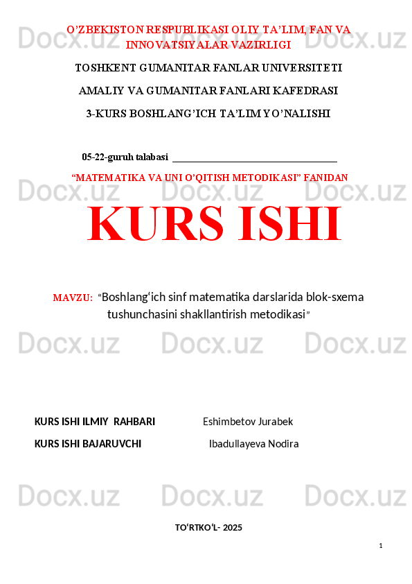 O’ZBEKISTON RESPUBLIKASI OLIY TA’LIM, FAN VA
INNOVATSIYALAR VAZIRLIGI
TOSHKENT GUMANITAR FANLAR UNIVERSITETI 
AMALIY VA GUMANITAR FANLARI KAFEDRASI 
3-KURS BOSHLANG’ICH TA’LIM YO’NALISHI
 05 -22-guruh talabasi  __________________________________
  “MATEMATIKA VA UNI O’QITISH METODIKASI” FANIDAN
  KURS ISHI 
MAVZU:   “ Boshlang‘ich sinf matematika darslarida blok-sxema
tushunchasini shakllantirish metodikasi ”
 
 
KURS ISHI ILMIY    RAHBARI                    Eshimbetov Jurabek
KURS ISHI BAJARUVCHI                            Ibadullayeva Nodira                
 
 
TO‘RTKO‘L- 2025
1 