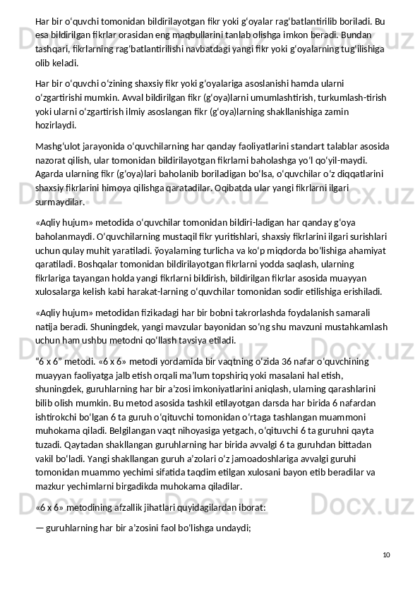 Har bir o‘quvchi tomonidan bildirilayotgan fikr yoki g‘oyalar rag‘batlantirilib boriladi. Bu 
esa bildirilgan fikrlar orasidan eng maqbullarini tanlab olishga imkon beradi. Bundan 
tashqari, fikrlarning rag‘batlantirilishi navbatdagi yangi fikr yoki g‘oyalarning tug‘ilishiga 
olib keladi.
Har bir o‘quvchi o‘zining shaxsiy fikr yoki g‘oyalariga asoslanishi hamda ularni 
o‘zgartirishi mumkin. Avval bildirilgan fikr (g‘oya)larni umumlashtirish, turkumlash-tirish 
yoki ularni o‘zgartirish ilmiy asoslangan fikr (g‘oya)larning shakllanishiga zamin 
hozirlaydi.
Mashg‘ulot jarayonida o‘quvchilarning har qanday faoliyatlarini standart talablar asosida
nazorat qilish, ular tomonidan bildirilayotgan fikrlarni baholashga yo‘l qo‘yil-maydi. 
Agarda ularning fikr (g‘oya)lari baholanib boriladigan bo‘lsa, o‘quvchilar o‘z diqqatlarini 
shaxsiy fikrlarini himoya qilishga qaratadilar. Oqibatda ular yangi fikrlarni ilgari 
surmaydilar.
«Aqliy hujum» metodida o‘quvchilar tomonidan bildiri-ladigan har qanday g‘oya 
baholanmaydi. O‘quvchilarning mustaqil fikr yuritishlari, shaxsiy fikrlarini ilgari surishlari 
uchun qulay muhit yaratiladi.  ў oyalarning turlicha va ko‘p miqdorda bo‘lishiga ahamiyat 
qaratiladi. Boshqalar tomonidan bildirilayotgan fikrlarni yodda saqlash, ularning 
fikrlariga tayangan holda yangi fikrlarni bildirish, bildirilgan fikrlar asosida muayyan 
xulosalarga kelish kabi harakat-larning o‘quvchilar tomonidan sodir etilishiga erishiladi.
«Aqliy hujum» metodidan fizikadagi har bir bobni takrorlashda foydalanish samarali    
natija beradi. Shuningdek, yangi mavzular bayonidan so‘ng shu mavzuni mustahkamlash
uchun ham ushbu metodni qo‘llash tavsiya etiladi.
“6 x 6” metodi.   «6 x 6» metodi yordamida bir vaqtning o‘zida 36 nafar o‘quvchining 
muayyan faoliyatga jalb etish orqali ma’lum topshiriq yoki masalani hal etish, 
shuningdek, guruhlarning har bir a’zosi imkoniyatlarini aniqlash, ularning qarashlarini 
bilib olish mumkin. Bu metod asosida tashkil etilayotgan darsda har birida 6 nafardan 
ishtirokchi bo‘lgan 6 ta guruh o‘qituvchi tomonidan o‘rtaga tashlangan muammoni 
muhokama qiladi. Belgilangan vaqt nihoyasiga yetgach, o‘qituvchi 6 ta guruhni qayta 
tuzadi. Qaytadan shakllangan guruhlarning har birida avvalgi 6 ta guruhdan bittadan 
vakil bo‘ladi. Yangi shakllangan guruh a’zolari o‘z jamoadoshlariga avvalgi guruhi 
tomonidan muammo yechimi sifatida taqdim etilgan xulosani bayon etib beradilar va 
mazkur yechimlarni birgadikda muhokama qiladilar.
«6 x 6» metodining afzallik jihatlari quyidagilardan iborat:
— guruhlarning har bir a’zosini faol bo‘lishga undaydi;
10 