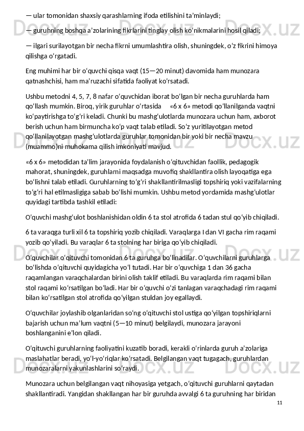 — ular tomonidan shaxsiy qarashlarning ifoda etilishini ta’minlaydi;
— guruhning boshqa a’zolarining fikrlarini tinglay olish ko‘nikmalarini hosil qiladi;
— ilgari surilayotgan bir necha fikrni umumlashtira olish, shuningdek, o‘z fikrini himoya 
qilishga o‘rgatadi.
Eng muhimi har bir o‘quvchi qisqa vaqt (15—20 minut) davomida ham munozara 
qatnashchisi, ham ma’ruzachi sifatida faoliyat ko‘rsatadi.
Ushbu metodni 4, 5, 7, 8 nafar o‘quvchidan iborat bo‘lgan bir necha guruhlarda ham 
qo‘llash mumkin. Biroq, yirik guruhlar o‘rtasida          «6 x 6» metodi qo‘llanilganda vaqtni 
ko‘paytirishga to‘g‘ri keladi. Chunki bu mashg‘ulotlarda munozara uchun ham, axborot 
berish uchun ham birmuncha ko‘p vaqt talab etiladi. So‘z yuritilayotgan metod 
qo‘llanilayotgan mashg‘ulotlarda guruhlar tomonidan bir yoki bir necha mavzu 
(muammo)ni muhokama qilish imkoniyati mavjud.
«6 x 6» metodidan ta’lim jarayonida foydalanish o‘qituvchidan faollik, pedagogik 
mahorat, shuningdek, guruhlarni maqsadga muvofiq shakllantira olish layoqatiga ega 
bo‘lishni talab etiladi. Guruhlarning to‘g‘ri shakllantirilmasligi topshiriq yoki vazifalarning
to‘g‘ri hal etilmasligiga sabab bo‘lishi mumkin. Ushbu metod yordamida mashg‘ulotlar 
quyidagi tartibda tashkil etiladi:
O‘quvchi mashg‘ulot boshlanishidan oldin 6 ta stol atrofida 6 tadan stul qo‘yib chiqiladi.
6 ta varaqga turli xil 6 ta topshiriq yozib chiqiladi. Varaqlarga I dan VI gacha rim raqami 
yozib qo‘yiladi. Bu varaqlar 6 ta stolning har biriga qo‘yib chiqiladi.
O‘quvchilar o‘qituvchi tomonidan 6 ta guruhga bo‘linadilar. O‘quvchilarni guruhlarga 
bo‘lishda o‘qituvchi quyidagicha yo‘l tutadi. Har bir o‘quvchiga 1 dan 36 gacha 
raqamlangan varaqchalardan birini olish taklif etiladi. Bu varaqlarda rim raqami bilan 
stol raqami ko‘rsatilgan bo‘ladi. Har bir o‘quvchi o‘zi tanlagan varaqchadagi rim raqami 
bilan ko‘rsatilgan stol atrofida qo‘yilgan stuldan joy egallaydi.
O‘quvchilar joylashib olganlaridan so‘ng o‘qituvchi stol ustiga qo‘yilgan topshiriqlarni 
bajarish uchun ma’lum vaqtni (5—10 minut) belgilaydi, munozara jarayoni 
boshlanganini e’lon qiladi.
O‘qituvchi guruhlarning faoliyatini kuzatib boradi, kerakli o‘rinlarda guruh a’zolariga 
maslahatlar beradi, yo‘l-yo‘riqlar ko‘rsatadi. Belgilangan vaqt tugagach, guruhlardan 
munozaralarni yakunlashlarini so‘raydi.
Munozara uchun belgilangan vaqt nihoyasiga yetgach, o‘qituvchi guruhlarni qaytadan 
shakllantiradi. Yangidan shakllangan har bir guruhda avvalgi 6 ta guruhning har biridan 
11 