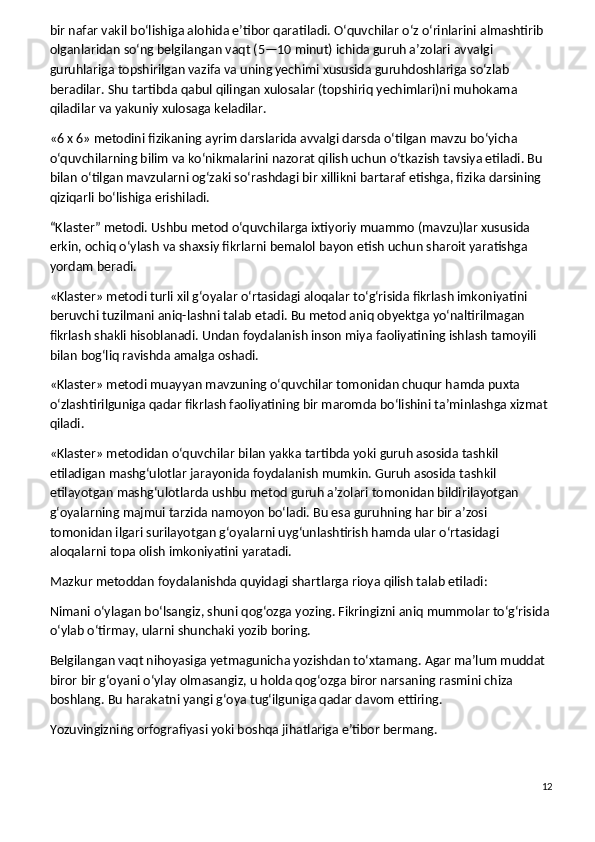 bir nafar vakil bo‘lishiga alohida e’tibor qaratiladi. O‘quvchilar o‘z o‘rinlarini almashtirib 
olganlaridan so‘ng belgilangan vaqt (5—10 minut) ichida guruh a’zolari avvalgi 
guruhlariga topshirilgan vazifa va uning yechimi xususida guruhdoshlariga so‘zlab 
beradilar. Shu tartibda qabul qilingan xulosalar (topshiriq yechimlari)ni muhokama 
qiladilar va yakuniy xulosaga keladilar.
«6 x 6» metodini fizikaning ayrim darslarida avvalgi darsda o‘tilgan mavzu bo‘yicha 
o‘quvchilarning bilim va ko‘nikmalarini nazorat qilish uchun o‘tkazish tavsiya etiladi. Bu 
bilan o‘tilgan mavzularni og‘zaki so‘rashdagi bir xillikni bartaraf etishga, fizika darsining 
qiziqarli bo‘lishiga erishiladi.
“Klaster” metodi.   Ushbu metod o‘quvchilarga ixtiyoriy muammo (mavzu)lar xususida 
erkin, ochiq o‘ylash va shaxsiy fikrlarni bemalol bayon etish uchun sharoit yaratishga 
yordam beradi.
«Klaster» metodi turli xil g‘oyalar o‘rtasidagi aloqalar to‘g‘risida fikrlash imkoniyatini 
beruvchi tuzilmani aniq-lashni talab etadi. Bu metod aniq obyektga yo‘naltirilmagan 
fikrlash shakli hisoblanadi. Undan foydalanish inson miya faoliyatining ishlash tamoyili 
bilan bog‘liq ravishda amalga oshadi.
«Klaster» metodi muayyan mavzuning o‘quvchilar tomonidan chuqur hamda puxta 
o‘zlashtirilguniga qadar fikrlash faoliyatining bir maromda bo‘lishini ta’minlashga xizmat 
qiladi.
«Klaster» metodidan o‘quvchilar bilan yakka tartibda yoki guruh asosida tashkil 
etiladigan mashg‘ulotlar jarayonida foydalanish mumkin. Guruh asosida tashkil 
etilayotgan mashg‘ulotlarda ushbu metod guruh a’zolari tomonidan bildirilayotgan 
g‘oyalarning majmui tarzida namoyon bo‘ladi. Bu esa guruhning har bir a’zosi 
tomonidan ilgari surilayotgan g‘oyalarni uyg‘unlashtirish hamda ular o‘rtasidagi 
aloqalarni topa olish imkoniyatini yaratadi.
Mazkur metoddan foydalanishda quyidagi shartlarga rioya qilish talab etiladi:
Nimani o‘ylagan bo‘lsangiz, shuni qog‘ozga yozing. Fikringizni aniq mummolar to‘g‘risida
o‘ylab o‘tirmay, ularni shunchaki yozib boring.
Belgilangan vaqt nihoyasiga yetmagunicha yozishdan to‘xtamang. Agar ma’lum muddat 
biror bir g‘oyani o‘ylay olmasangiz, u holda qog‘ozga biror narsaning rasmini chiza 
boshlang. Bu harakatni yangi g‘oya tug‘ilguniga qadar davom ettiring.
Yozuvingizning orfografiyasi yoki boshqa jihatlariga e’tibor bermang.
12 