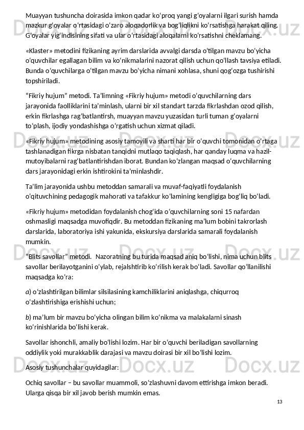 Muayyan tushuncha doirasida imkon qadar ko‘proq yangi g‘oyalarni ilgari surish hamda 
mazkur g‘oyalar o‘rtasidagi o‘zaro aloqadorlik va bog‘liqlikni ko‘rsatishga harakat qiling. 
G‘oyalar yig‘indisining sifati va ular o‘rtasidagi aloqalarni ko‘rsatishni cheklamang.
«Klaster» metodini fizikaning ayrim darslarida avvalgi darsda o‘tilgan mavzu bo‘yicha 
o‘quvchilar egallagan bilim va ko‘nikmalarini nazorat qilish uchun qo‘llash tavsiya etiladi.
Bunda o‘quvchilarga o‘tilgan mavzu bo‘yicha nimani xohlasa, shuni qog‘ozga tushirishi 
topshiriladi.
“Fikriy hujum” metodi.   Ta’limning «Fikriy hujum» metodi o‘quvchilarning dars 
jarayonida faolliklarini ta’minlash, ularni bir xil standart tarzda fikrlashdan ozod qilish, 
erkin fikrlashga rag‘batlantirsh, muayyan mavzu yuzasidan turli tuman g‘oyalarni 
to‘plash, ijodiy yondashishga o‘rgatish uchun xizmat qiladi.
«Fikriy hujum» metodining asosiy tamoyili va sharti har bir o‘quvchi tomonidan o‘rtaga 
tashlanadigan fikrga nisbatan tanqidni mutlaqo taqiqlash, har qanday luqma va hazil-
mutoyibalarni rag‘batlantirishdan iborat. Bundan ko‘zlangan maqsad o‘quvchilarning 
dars jarayonidagi erkin ishtirokini ta’minlashdir.
Ta’lim jarayonida ushbu metoddan samarali va muvaf-faqiyatli foydalanish 
o‘qituvchining pedagogik mahorati va tafakkur ko‘lamining kengligiga bog‘liq bo‘ladi.
«Fikriy hujum» metodidan foydalanish chog‘ida o‘quvchilarning soni 15 nafardan 
oshmasligi maqsadga muvofiqdir. Bu metoddan fizikaning ma’lum bobini takrorlash 
darslarida, laboratoriya ishi yakunida, ekskursiya darslarida samarali foydalanish 
mumkin.
“Blits savollar” metodi.    Nazoratning bu turida maqsad aniq bo‘lishi, nima uchun blits 
savollar berilayotganini o‘ylab, rejalshtirib ko‘rilish kerak bo‘ladi. Savollar qo‘llanilishi 
maqsadga ko‘ra:
a ) o‘zlashtirilgan bilimlar silsilasining kamchiliklarini aniqlashga, chiqurroq 
o‘zlashtirishiga erishishi uchun;
b ) ma’lum bir mavzu bo‘yicha olingan bilim ko‘nikma va malakalarni sinash 
ko‘rinishlarida bo‘lishi kerak.
Savollar ishonchli, amaliy bo‘lishi lozim. Har bir o‘quvchi beriladigan savollarning 
oddiylik yoki murakkablik darajasi va mavzu doirasi bir xil bo‘lishi lozim.
Asosiy tushunchalar quyidagilar:
Ochiq savollar – bu savollar muammoli, so‘zlashuvni davom ettirishga imkon beradi. 
Ularga qisqa bir xil javob berish mumkin emas.
13