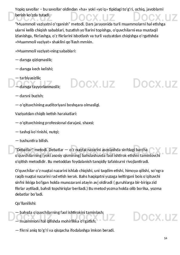 Yopiq savollar – bu savollar oldindan «ha» yoki «yo‘q» tipidagi to‘g‘ri, ochiq, javoblarni 
berish ko‘zda tutadi.
“Muammoli vaziyatni o‘rganish” metodi.   Dars jarayonida turli muammolarni hal etishga 
ularni kelib chiqish sabablari, tuzatish yo‘llarini topishga, o‘quvchilarni esa mustaqil 
izlanishga, fikrlashga, o‘z fikrlarini isbotlash va turli vaziyatdan chiqishga o‘rgatishda 
«Muammoli vaziyat» shaklini qo‘llash mmkin.
«Muammoli vaziyat»ning sabablari:
— darsga qiziqmaslik;
— darsga kech kelishi;
— tarbiyasizlik;
— darsga tayyorlanmaslik;
— darsni buzish;
— o‘qituvchining auditoriyani boshqara olmasligi.
Vaziyatdan chiqib ketish harakatlari:
— o‘qituvchining professional darajasi, shaxsi;
— tashqi ko‘rinishi, nutqi;
— tushuntira bilish.
“Debatlar” metodi.   Debatlar — o‘z nuqtai nazarini asoslashda sinfdagi barcha 
o‘quvchilarning (yoki asosiy qismining) bahslashuvda faol ishtirok etishni taminlovchi 
o‘qitish metodidir. Bu metoddan foydalanish tanqidiy tafakkurni rivojlantiradi.
O‘quvchilar o‘z nuqtai nazarini ishlab chiqishi, uni taqdim etishi, himoya qilishi, so‘ngra 
raqib nuqtai nazarini rad etish kerak. Bahs haqiqatni yuzaga keltirgani bois o‘qituvchi 
sinfni ikkiga bo‘lgan holda munozarani atayin avj oldiradi ( guruhlarga bir-biriga zid 
fikrlar aytiladi, bahsli topshiriqlar beriladi.) Bu metod yozma holda olib borilsa, yozma 
debatlar bo‘ladi.
Qo‘llanilishi:
— bahsda o‘quvchilarning faol ishtirokini taminlash;
— muammoni hal qilishda mohirlikka o‘rgatish;
— fikrni aniq to‘g‘ri va qisqacha ifodalashga imkon beradi.
14