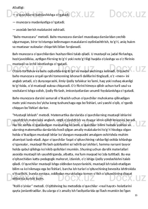 Afzalligi:
— o‘quvchilarni bahslashishga o‘rgatadi;
— munozara madaniyatiga o‘rgatadi;
— asoslab berish malakasini oshiradi.
“Bahs-munozara” metodi.   Bahs-munozara darslari musobaqa darslaridan yechib 
ulgurmagan, biror to‘xtamga kelinmagan masalalarni oydinlashtirish, to‘g‘ri, aniq hukm 
va muxtasar xulosalar chiqarishi bilan farqlanadi.
Bah-munozara o‘quvchilardan hushyorlikni talab qiladi. U mustaqil va jadal fikrlashga, 
hozirjavoblikka, aytilgan fikrning to‘g‘ri yoki noto‘g‘riligi haqida o‘ylashga va o‘z fikrinio 
mustaqil va izchil isbotlashga o‘rgatadi.
O‘zaro tortishuv va bahs oqibatida eng to‘gri va maqul yechimga kelinadi. O‘quvchi 
bahs-munozara orqali qarshi tomonning ishonarli dalillarini tinglaydi, o‘z «men» ini 
anglab yetadi, o‘z dunyoqarashi, ilmiy-ijodiy tafakkur ko‘lami, haq yoki nohaq ekanligi 
to‘g‘risida, o‘zi mustaqil xulosa chiqaradi. O‘z fikrini himoya qilish uchun turli usul va 
vositalarni ishga solish, ijodiy fikrlash, imkoniyatlardan unumli foydalanishga o‘rgatadi.
Bahs-munozara darsini samarali o‘tkazish uchun o‘quvchilar muhokama qilinadigan 
matn yoki mavzu bo‘yicha keng tushunchaga ega bo‘lishlari, uni yaxshi o‘qib, o‘rganib 
chiqqan bo‘lishlari darkor.
“Mustaqil ishlash” metodi.   Matemartika darslarida o‘quvchilarning mustaqil ishlarini 
uyushtirish materialni anglash, ongli o‘zlashtirish va chuqur idrok qilish imkonini beradi. 
Har bir sinfda o‘rganiladigan mavzuning ko‘lami, o‘quvchilar bilimi hamda yoshini va 
ularning matematika darslarida hosil qilgan amaliy malakalarini to‘g‘ri hisobga olgan 
holda o‘tkazilgan mustaqil ishlar ko‘zlangan maqsadni amalgam oshirishda muhim 
ahamiyat kasb etadi. Agar o‘quvchilar faqat o‘qituvchining rahbarligi ostida ishlashga 
o‘rgansalar, mustaqil fikrlash qobilyatini so‘ndirib qo‘yishlari, hamma narsani tayyor 
holda qabul qilishga ko‘nikib qolishlari mumkin. Shuning uchun darslik materiallari 
asosida mustaqil ish uyushtirganda, albatta, ma’lum maqsad ko‘zda tutitladi. Bu esa 
o‘qituvchidan katta pedagogik mahorat, izlanish, o‘z ishiga ijodiy yondashishni talab 
qiladi. O‘quvchilar mustaqil ishga oldindan tayyorlanishi, mustaqil ish talab etadigan 
bilim va ko‘nikmaga ega bo‘lishlari, barcha ish turlari o‘qituvchining bevosita ishtirokida 
o‘tkazilishi, bunda ayniqsa, oddiydan murakkabga tomon o‘tish o‘qituvchining diqqat 
etiborida turishi lozim.
“Rolli o‘yinlar” metodi.   O‘qitishning bu metodida o‘quvchilar «real hayot» holatlarini 
qayta jonlantiradilar. Bu ularga o‘z amaliy ish faoliyatlarida qo‘llash mumkin bo‘lgan 
15
